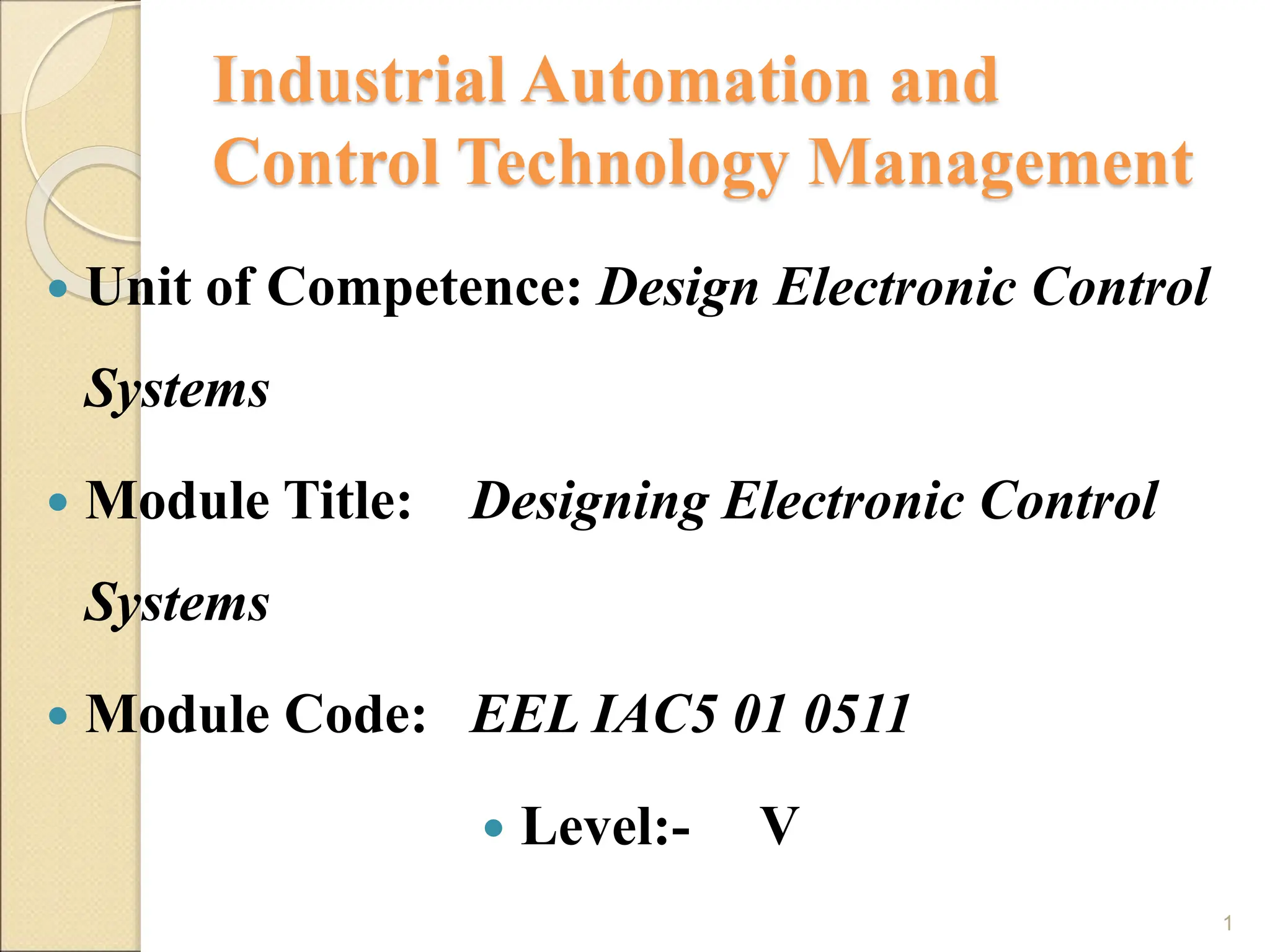 Industrial Automation and
Control Technology Management
 Unit of Competence: Design Electronic Control
Systems
 Module Title: Designing Electronic Control
Systems
 Module Code: EEL IAC5 01 0511
 Level:- V
1
 