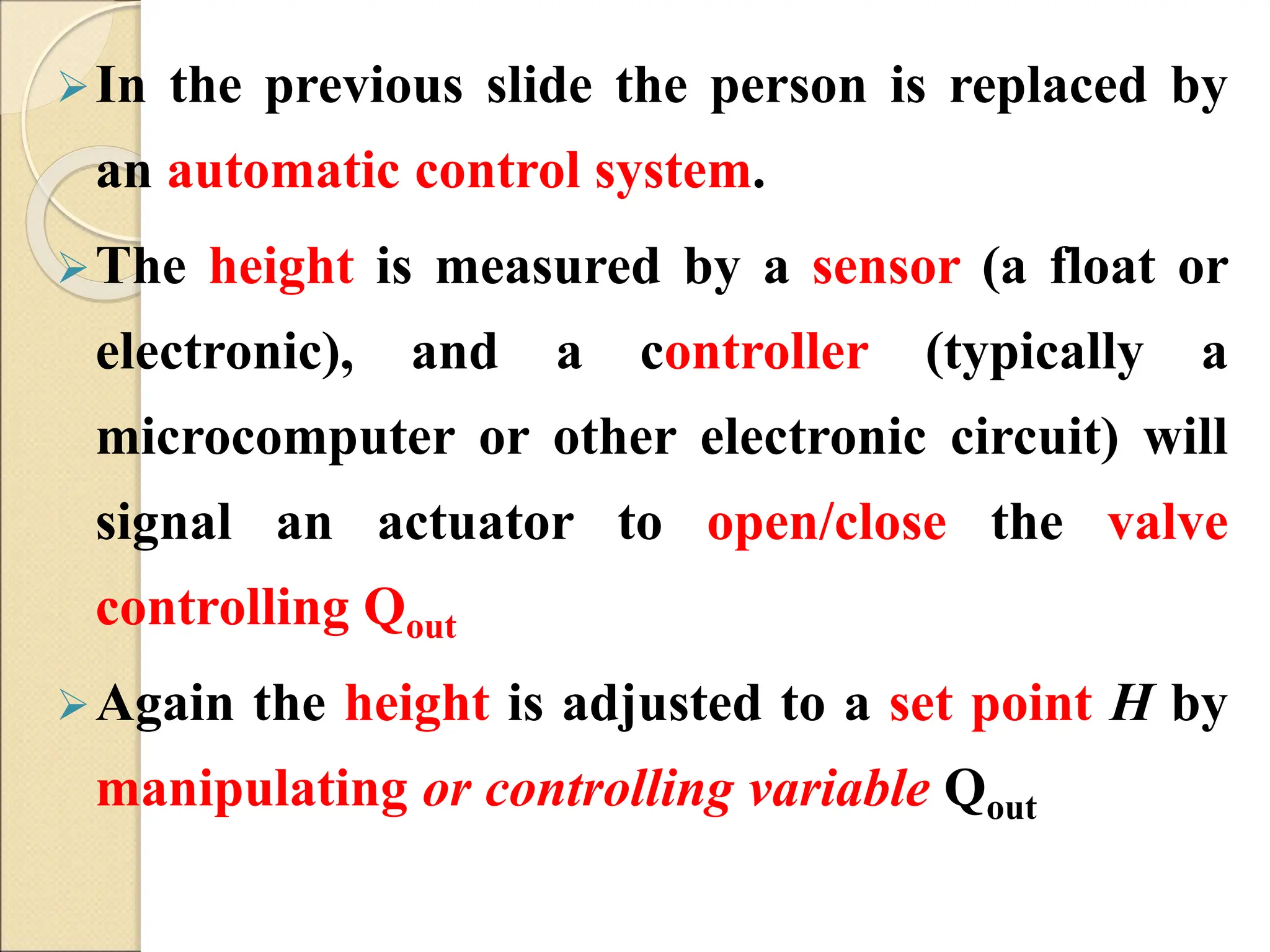 In the previous slide the person is replaced by
an automatic control system.
The height is measured by a sensor (a float or
electronic), and a controller (typically a
microcomputer or other electronic circuit) will
signal an actuator to open/close the valve
controlling Qout
Again the height is adjusted to a set point H by
manipulating or controlling variable Qout
 