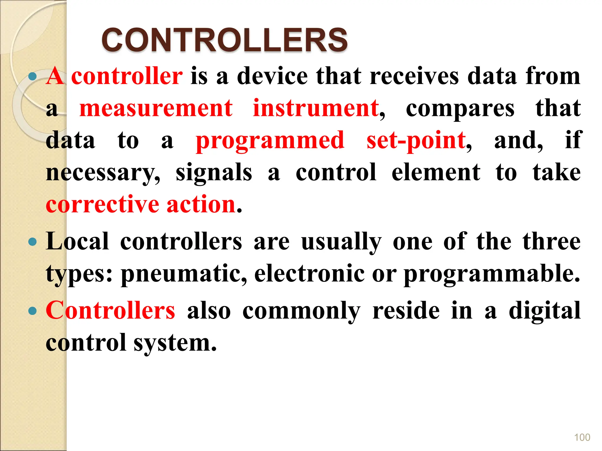 CONTROLLERS
 A controller is a device that receives data from
a measurement instrument, compares that
data to a programmed set-point, and, if
necessary, signals a control element to take
corrective action.
 Local controllers are usually one of the three
types: pneumatic, electronic or programmable.
 Controllers also commonly reside in a digital
control system.
100
 