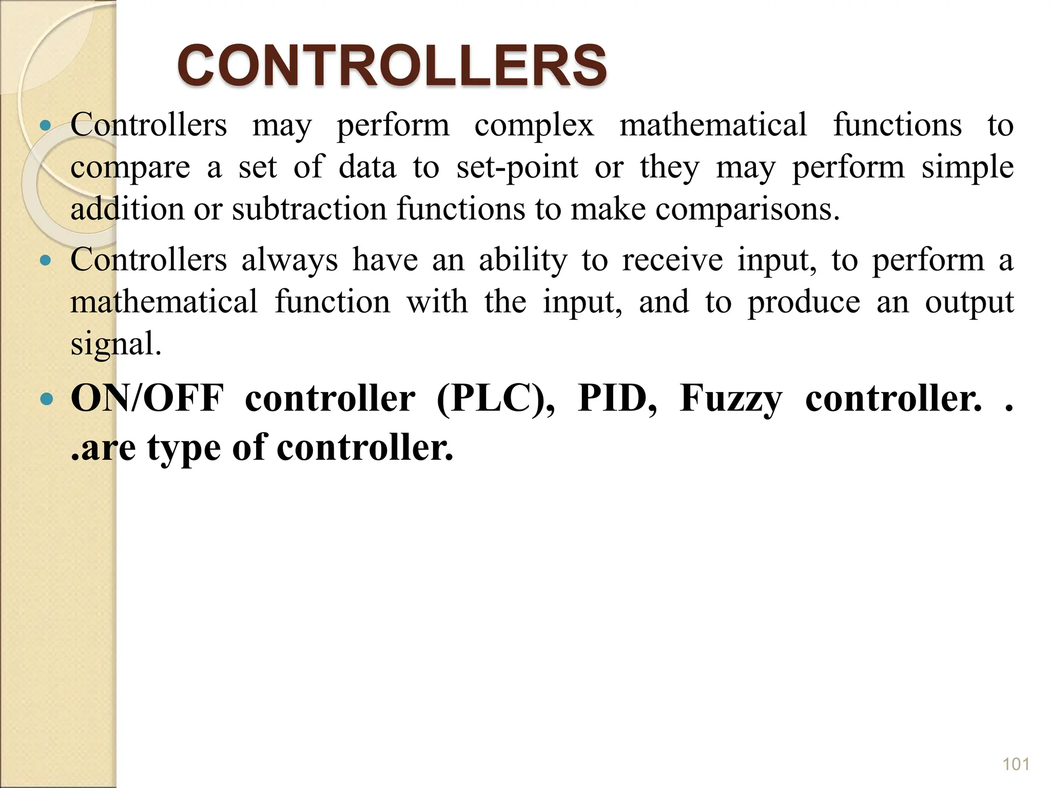 CONTROLLERS
 Controllers may perform complex mathematical functions to
compare a set of data to set-point or they may perform simple
addition or subtraction functions to make comparisons.
 Controllers always have an ability to receive input, to perform a
mathematical function with the input, and to produce an output
signal.
 ON/OFF controller (PLC), PID, Fuzzy controller. .
.are type of controller.
101
 