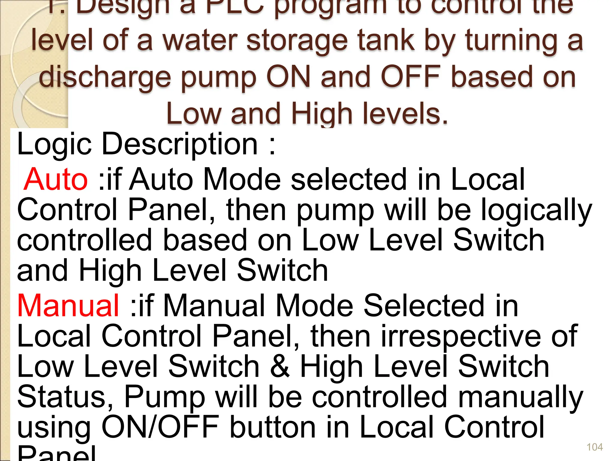 1. Design a PLC program to control the
level of a water storage tank by turning a
discharge pump ON and OFF based on
Low and High levels.
Logic Description :
Auto :if Auto Mode selected in Local
Control Panel, then pump will be logically
controlled based on Low Level Switch
and High Level Switch
Manual :if Manual Mode Selected in
Local Control Panel, then irrespective of
Low Level Switch & High Level Switch
Status, Pump will be controlled manually
using ON/OFF button in Local Control 104
 
