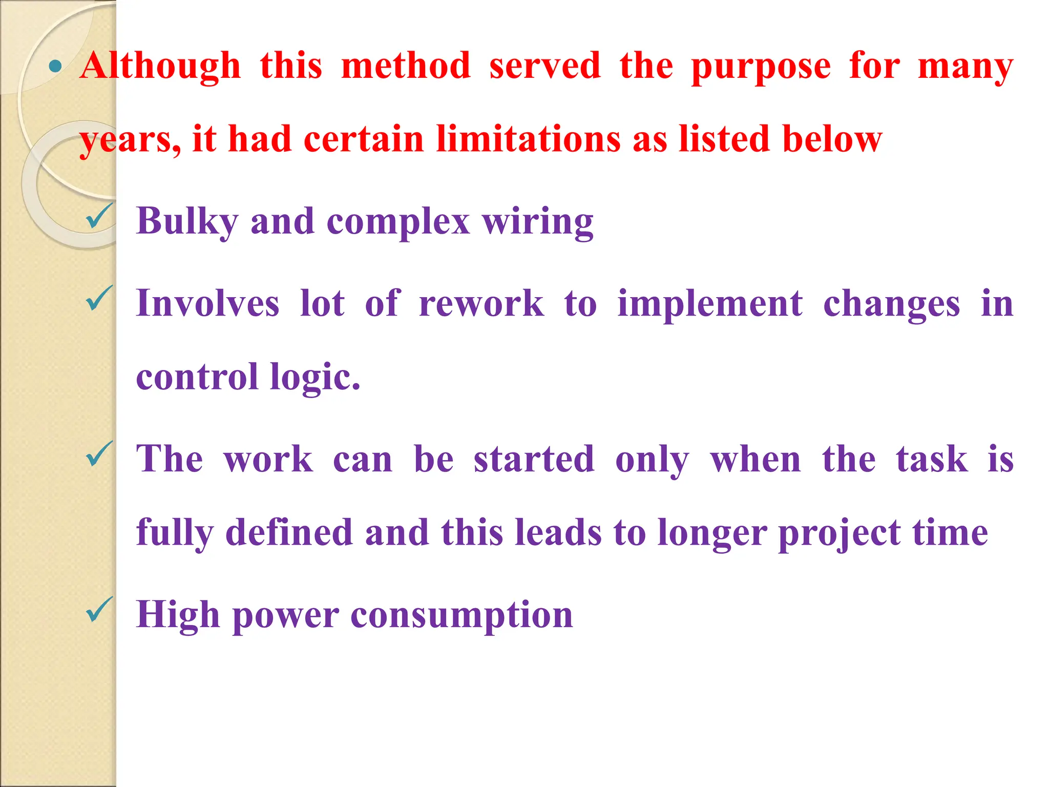  Although this method served the purpose for many
years, it had certain limitations as listed below
 Bulky and complex wiring
 Involves lot of rework to implement changes in
control logic.
 The work can be started only when the task is
fully defined and this leads to longer project time
 High power consumption
 