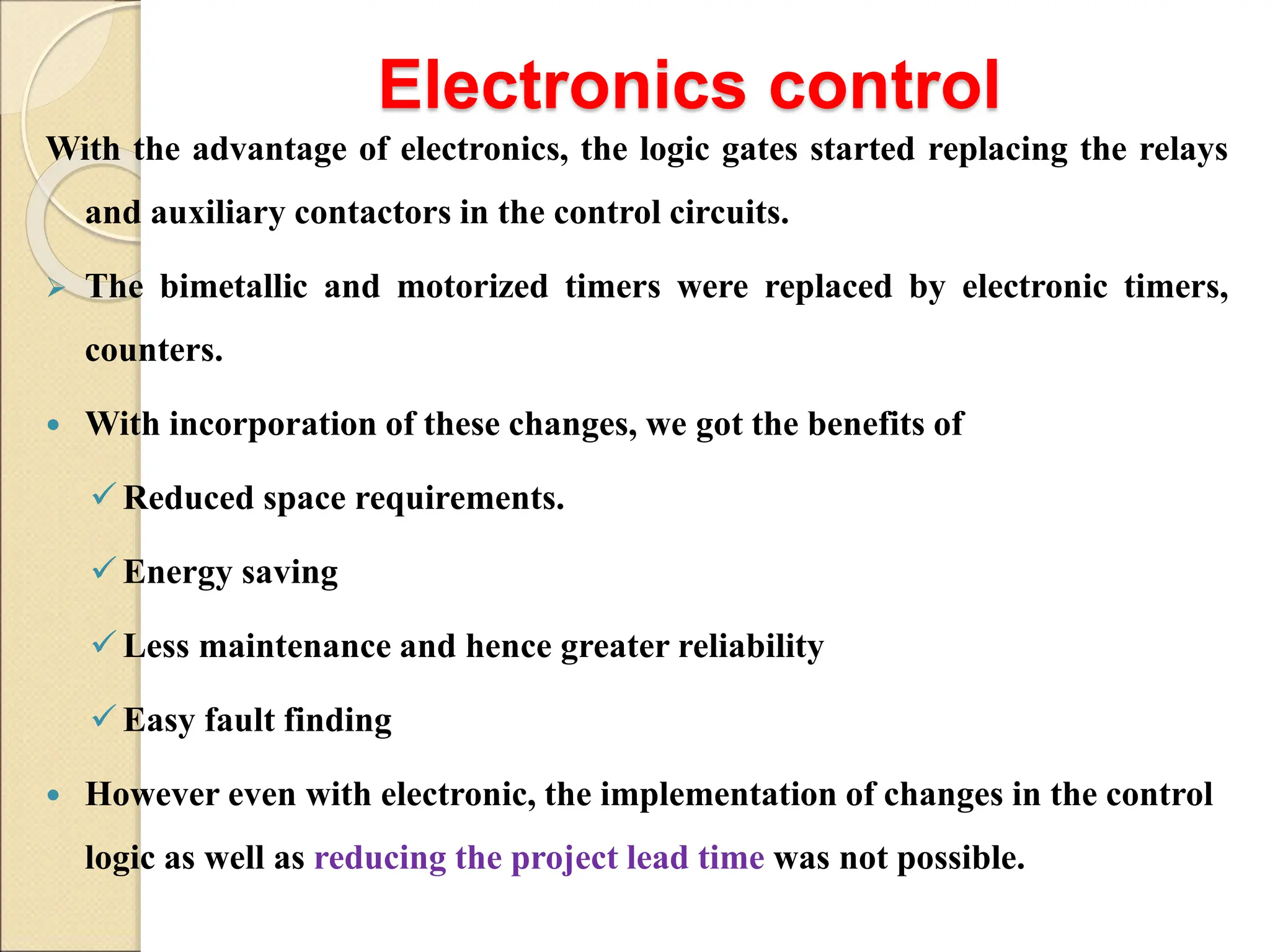 Electronics control
With the advantage of electronics, the logic gates started replacing the relays
and auxiliary contactors in the control circuits.
 The bimetallic and motorized timers were replaced by electronic timers,
counters.
 With incorporation of these changes, we got the benefits of
Reduced space requirements.
Energy saving
Less maintenance and hence greater reliability
Easy fault finding
 However even with electronic, the implementation of changes in the control
logic as well as reducing the project lead time was not possible.
 
