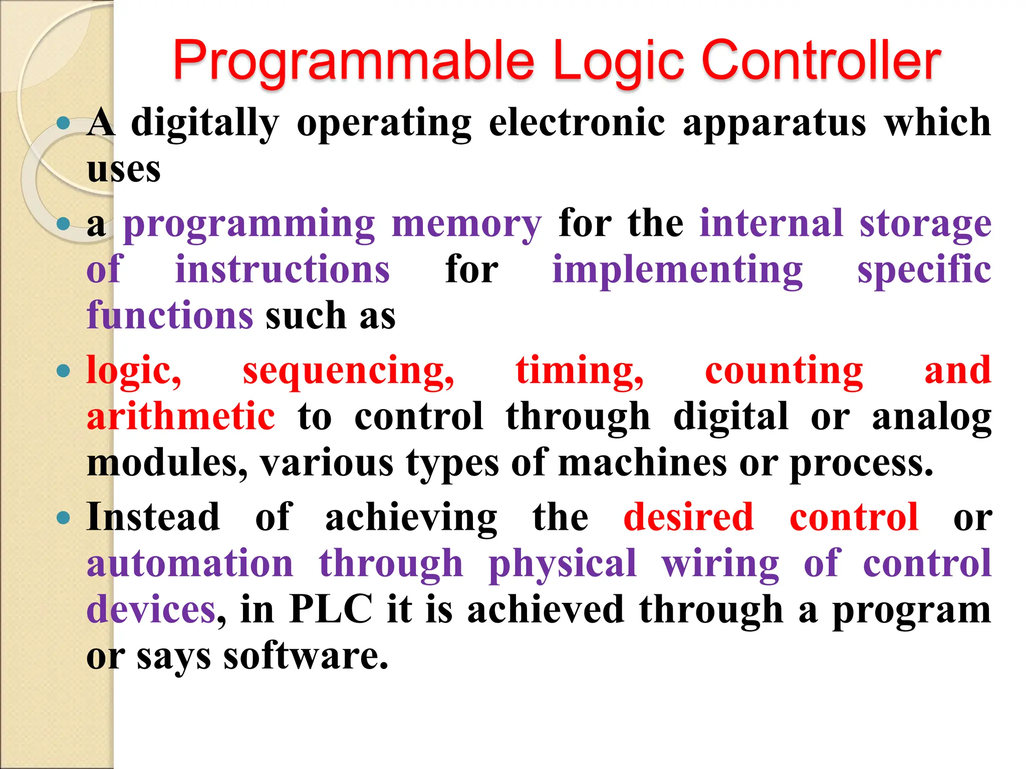 Programmable Logic Controller
 A digitally operating electronic apparatus which
uses
 a programming memory for the internal storage
of instructions for implementing specific
functions such as
 logic, sequencing, timing, counting and
arithmetic to control through digital or analog
modules, various types of machines or process.
 Instead of achieving the desired control or
automation through physical wiring of control
devices, in PLC it is achieved through a program
or says software.
 
