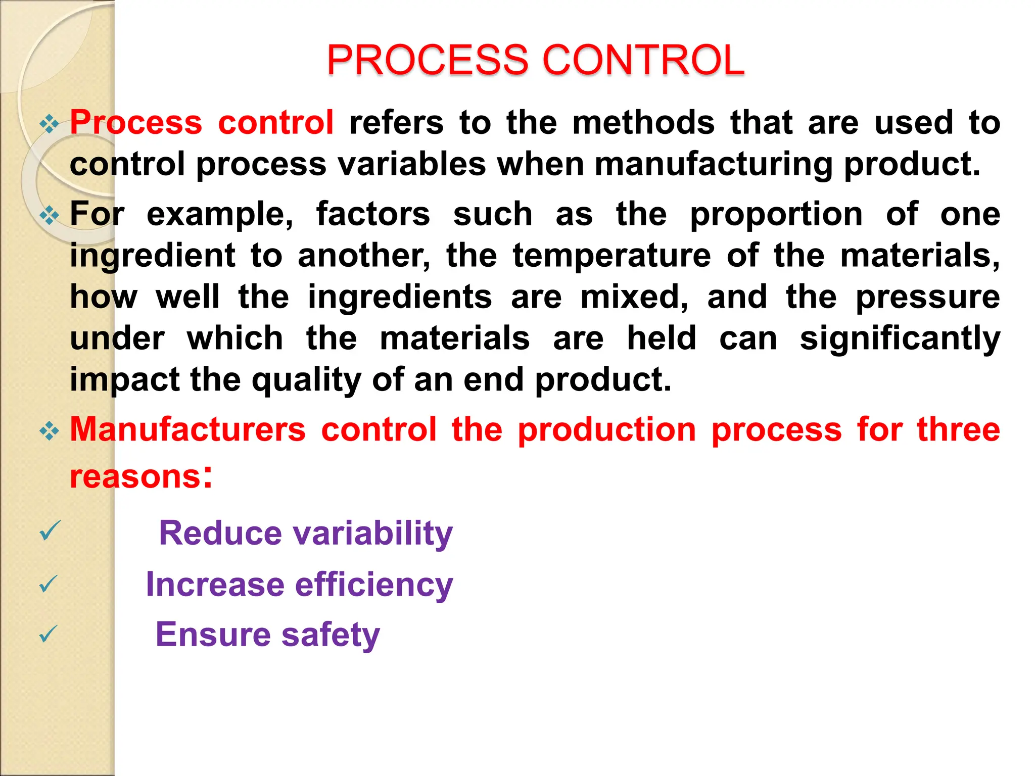 PROCESS CONTROL
 Process control refers to the methods that are used to
control process variables when manufacturing product.
 For example, factors such as the proportion of one
ingredient to another, the temperature of the materials,
how well the ingredients are mixed, and the pressure
under which the materials are held can significantly
impact the quality of an end product.
 Manufacturers control the production process for three
reasons:
 Reduce variability
 Increase efficiency
 Ensure safety
 