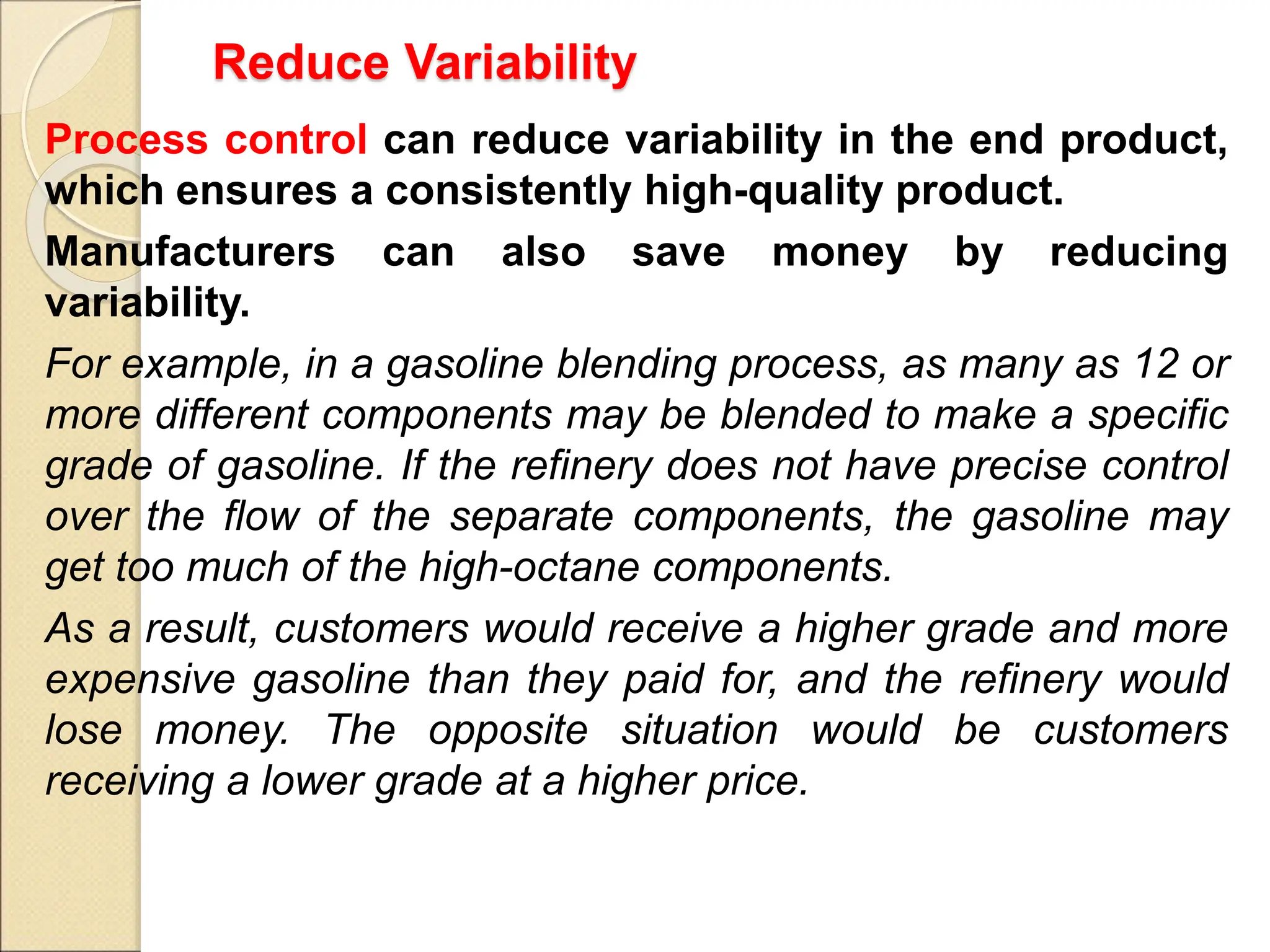 Reduce Variability
Process control can reduce variability in the end product,
which ensures a consistently high-quality product.
Manufacturers can also save money by reducing
variability.
For example, in a gasoline blending process, as many as 12 or
more different components may be blended to make a specific
grade of gasoline. If the refinery does not have precise control
over the flow of the separate components, the gasoline may
get too much of the high-octane components.
As a result, customers would receive a higher grade and more
expensive gasoline than they paid for, and the refinery would
lose money. The opposite situation would be customers
receiving a lower grade at a higher price.
 