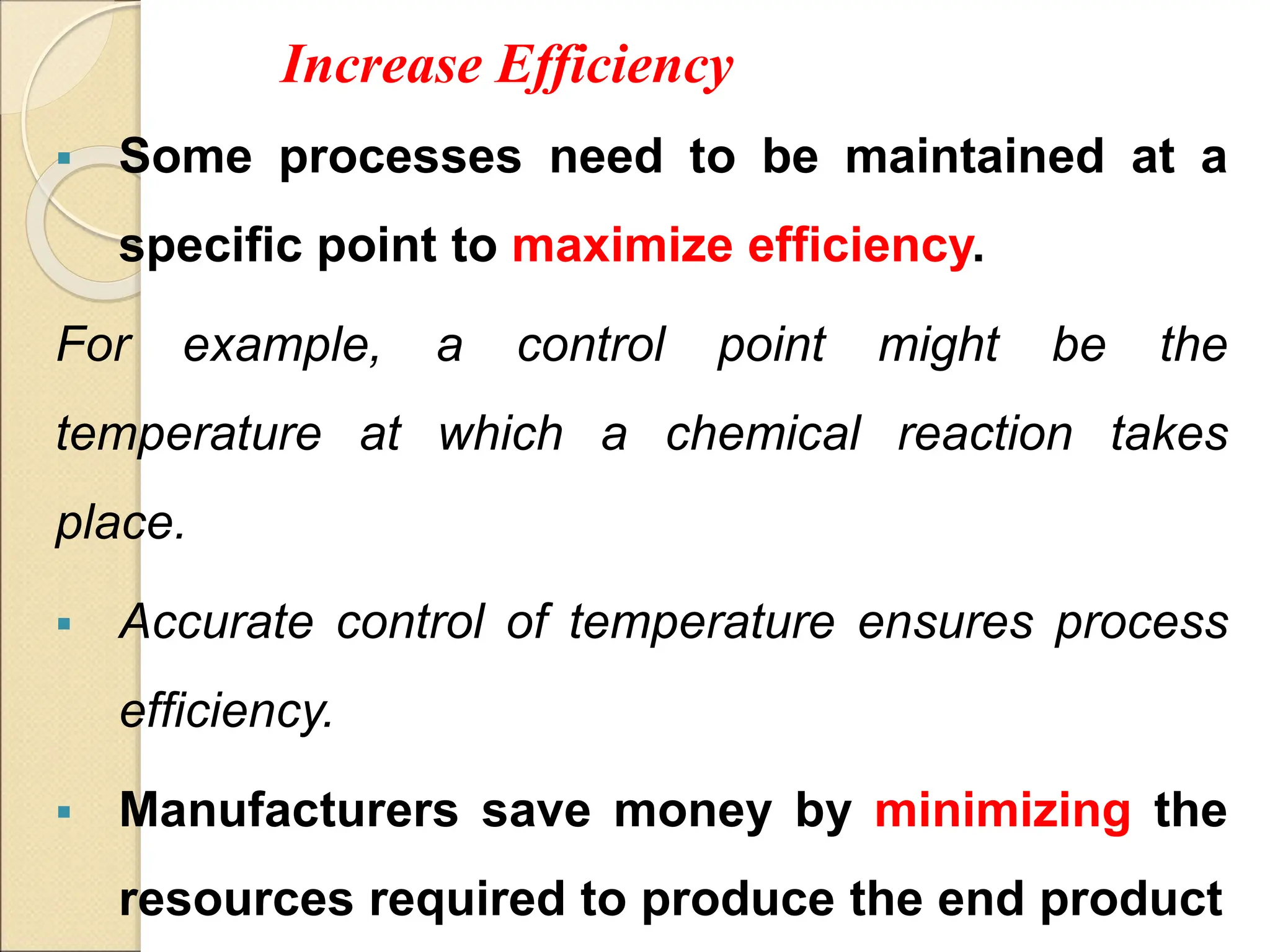 Increase Efficiency
 Some processes need to be maintained at a
specific point to maximize efficiency.
For example, a control point might be the
temperature at which a chemical reaction takes
place.
 Accurate control of temperature ensures process
efficiency.
 Manufacturers save money by minimizing the
resources required to produce the end product
 
