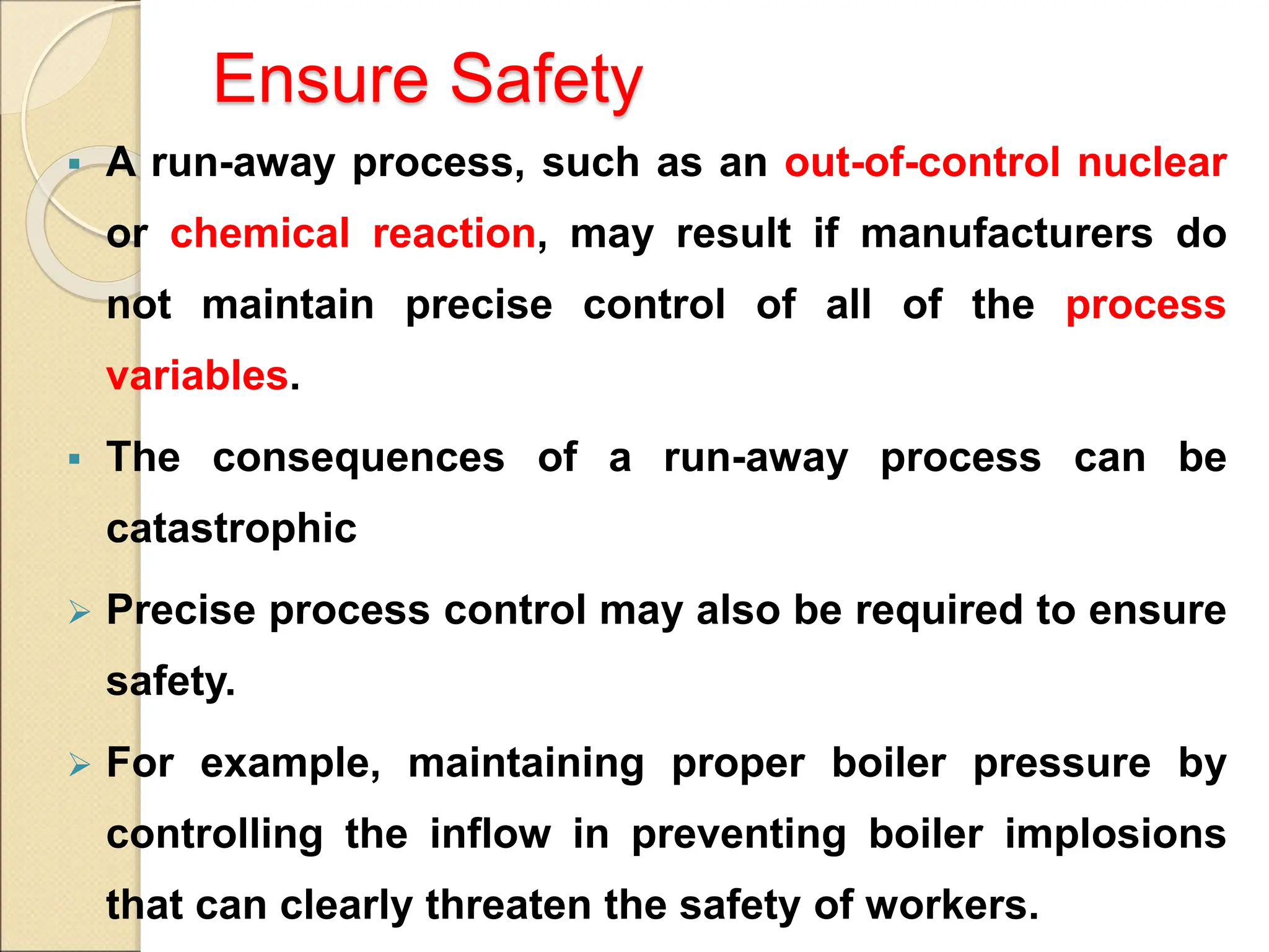 Ensure Safety
 A run-away process, such as an out-of-control nuclear
or chemical reaction, may result if manufacturers do
not maintain precise control of all of the process
variables.
 The consequences of a run-away process can be
catastrophic
 Precise process control may also be required to ensure
safety.
 For example, maintaining proper boiler pressure by
controlling the inflow in preventing boiler implosions
that can clearly threaten the safety of workers.
 