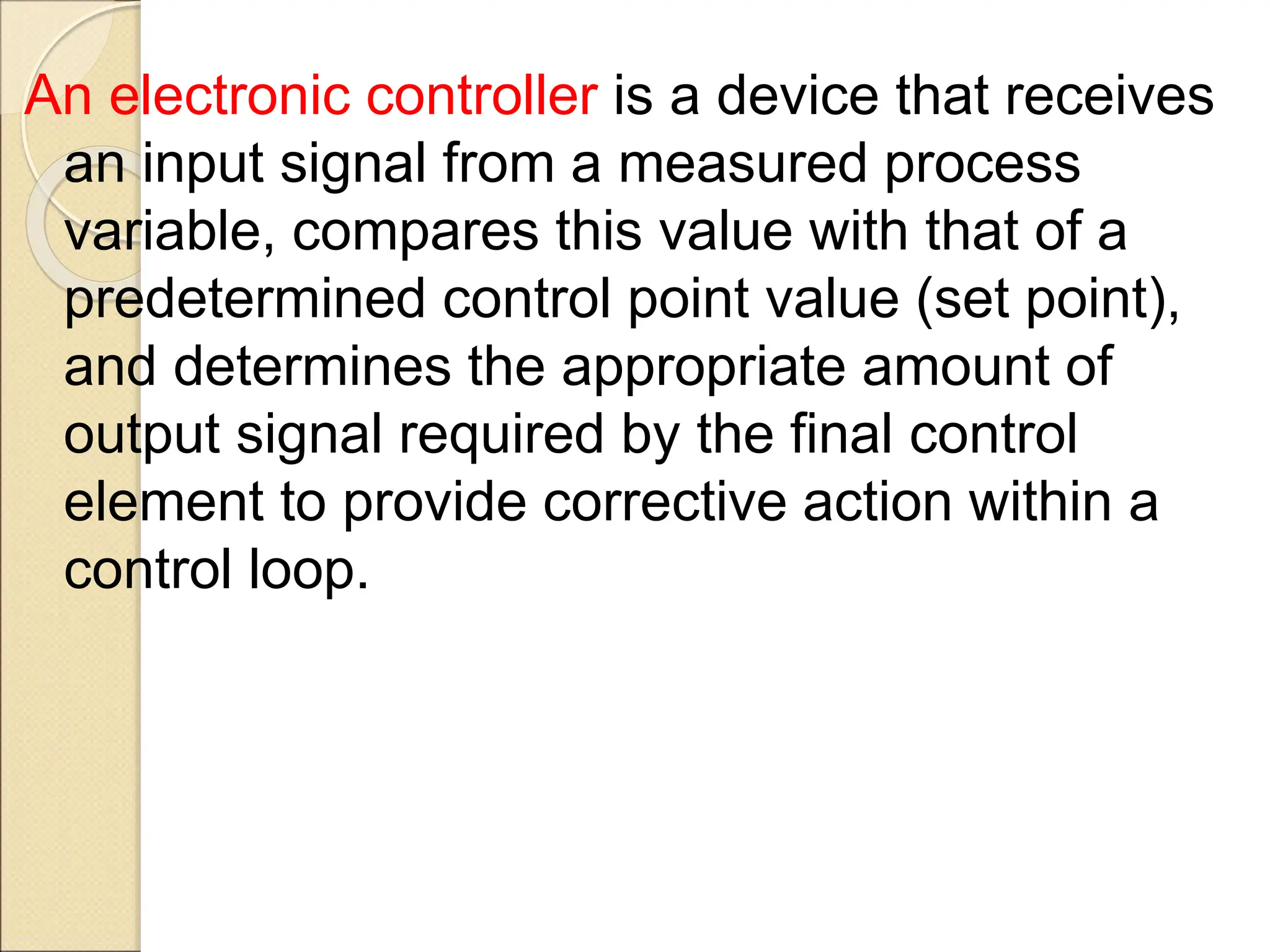 An electronic controller is a device that receives
an input signal from a measured process
variable, compares this value with that of a
predetermined control point value (set point),
and determines the appropriate amount of
output signal required by the final control
element to provide corrective action within a
control loop.
 