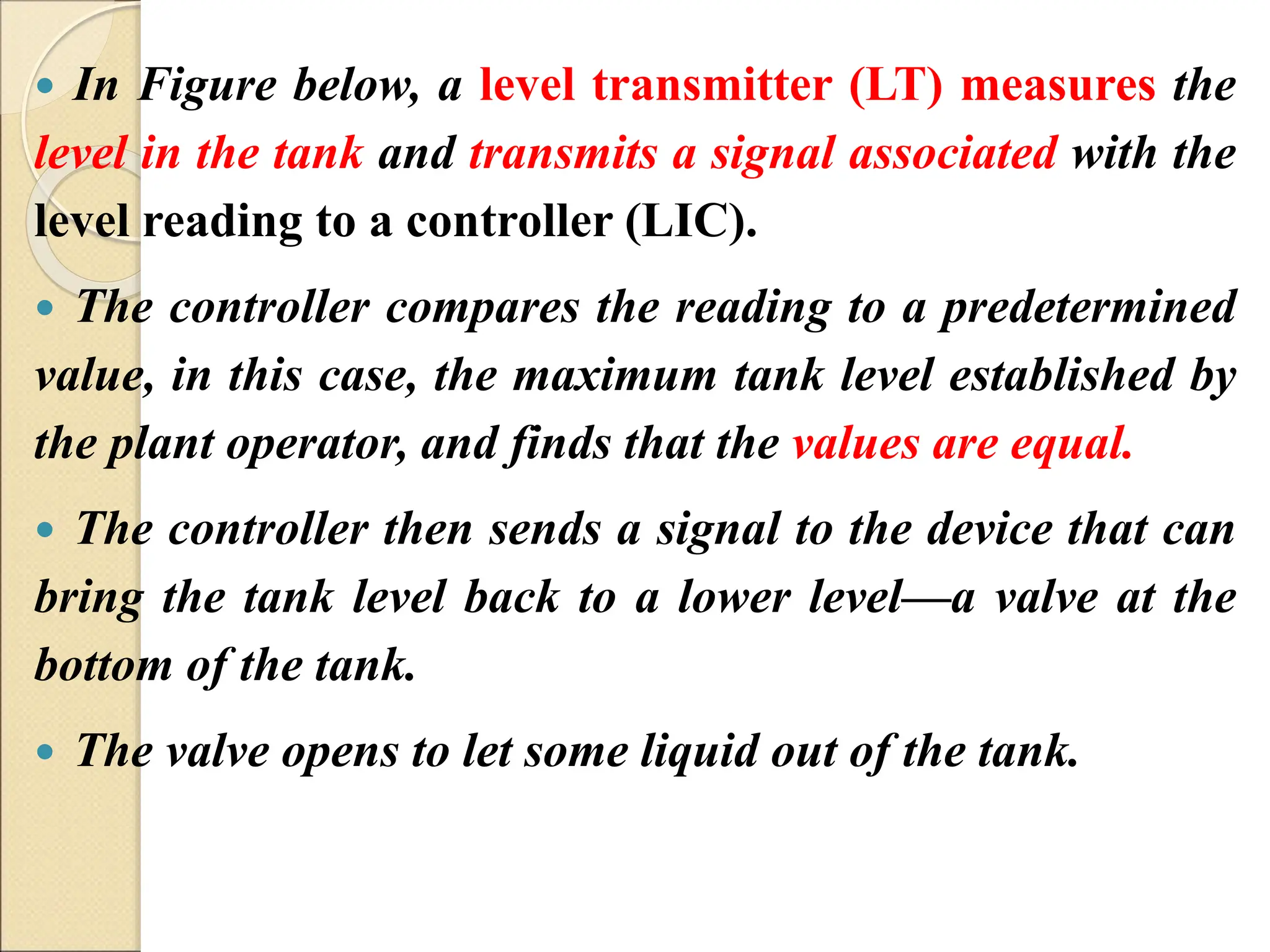  In Figure below, a level transmitter (LT) measures the
level in the tank and transmits a signal associated with the
level reading to a controller (LIC).
 The controller compares the reading to a predetermined
value, in this case, the maximum tank level established by
the plant operator, and finds that the values are equal.
 The controller then sends a signal to the device that can
bring the tank level back to a lower level—a valve at the
bottom of the tank.
 The valve opens to let some liquid out of the tank.
 