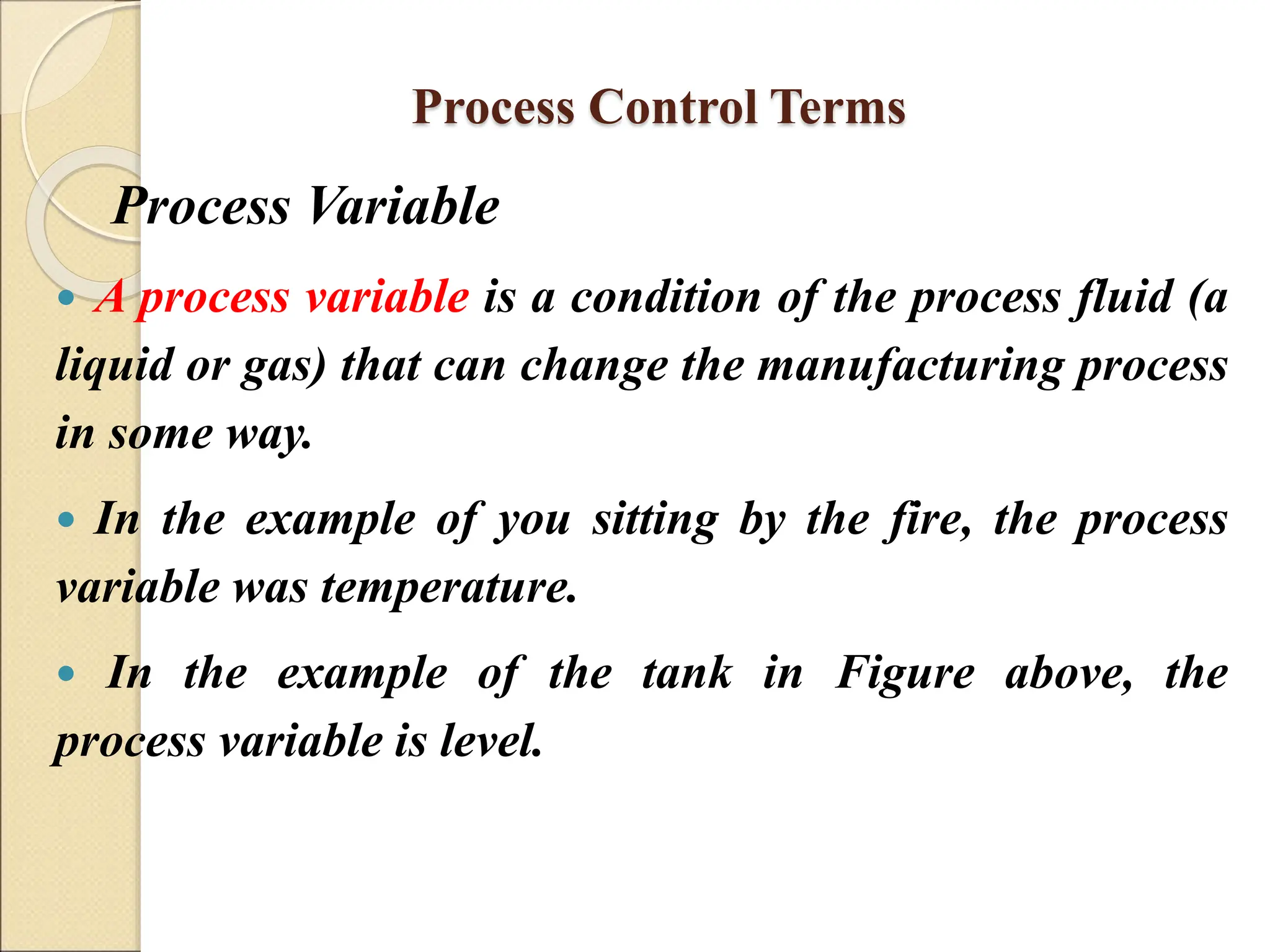 Process Control Terms
Process Variable
 A process variable is a condition of the process fluid (a
liquid or gas) that can change the manufacturing process
in some way.
 In the example of you sitting by the fire, the process
variable was temperature.
 In the example of the tank in Figure above, the
process variable is level.
 