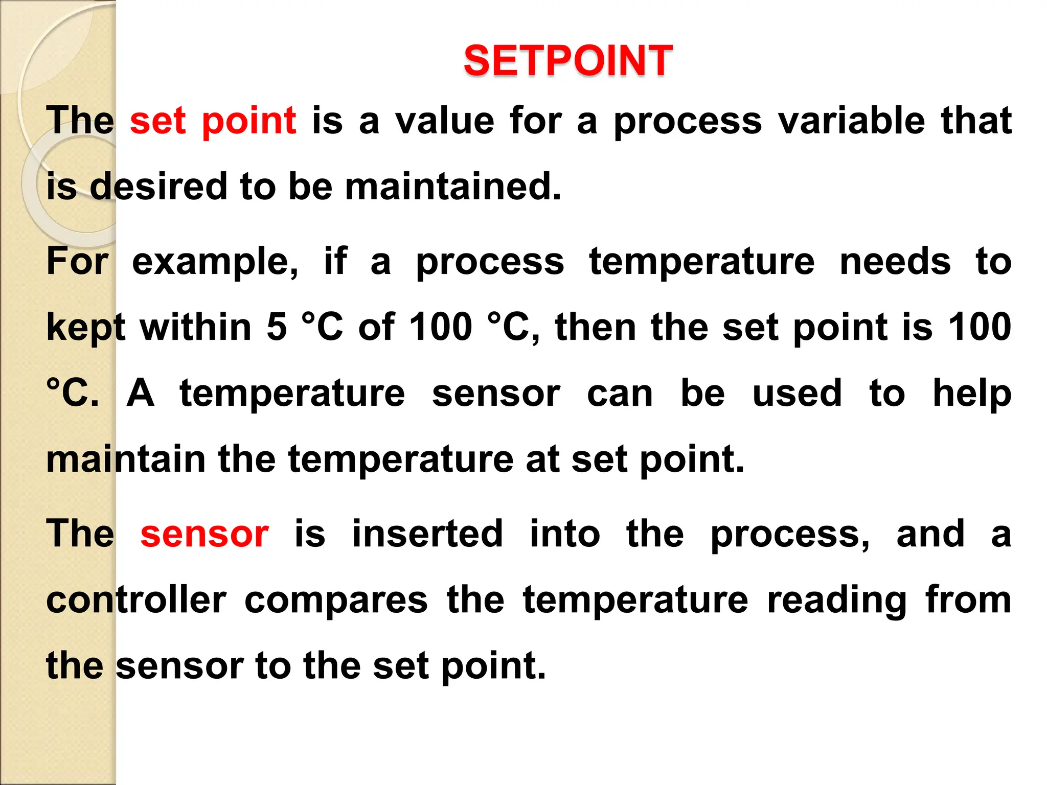 SETPOINT
The set point is a value for a process variable that
is desired to be maintained.
For example, if a process temperature needs to
kept within 5 °C of 100 °C, then the set point is 100
°C. A temperature sensor can be used to help
maintain the temperature at set point.
The sensor is inserted into the process, and a
controller compares the temperature reading from
the sensor to the set point.
 