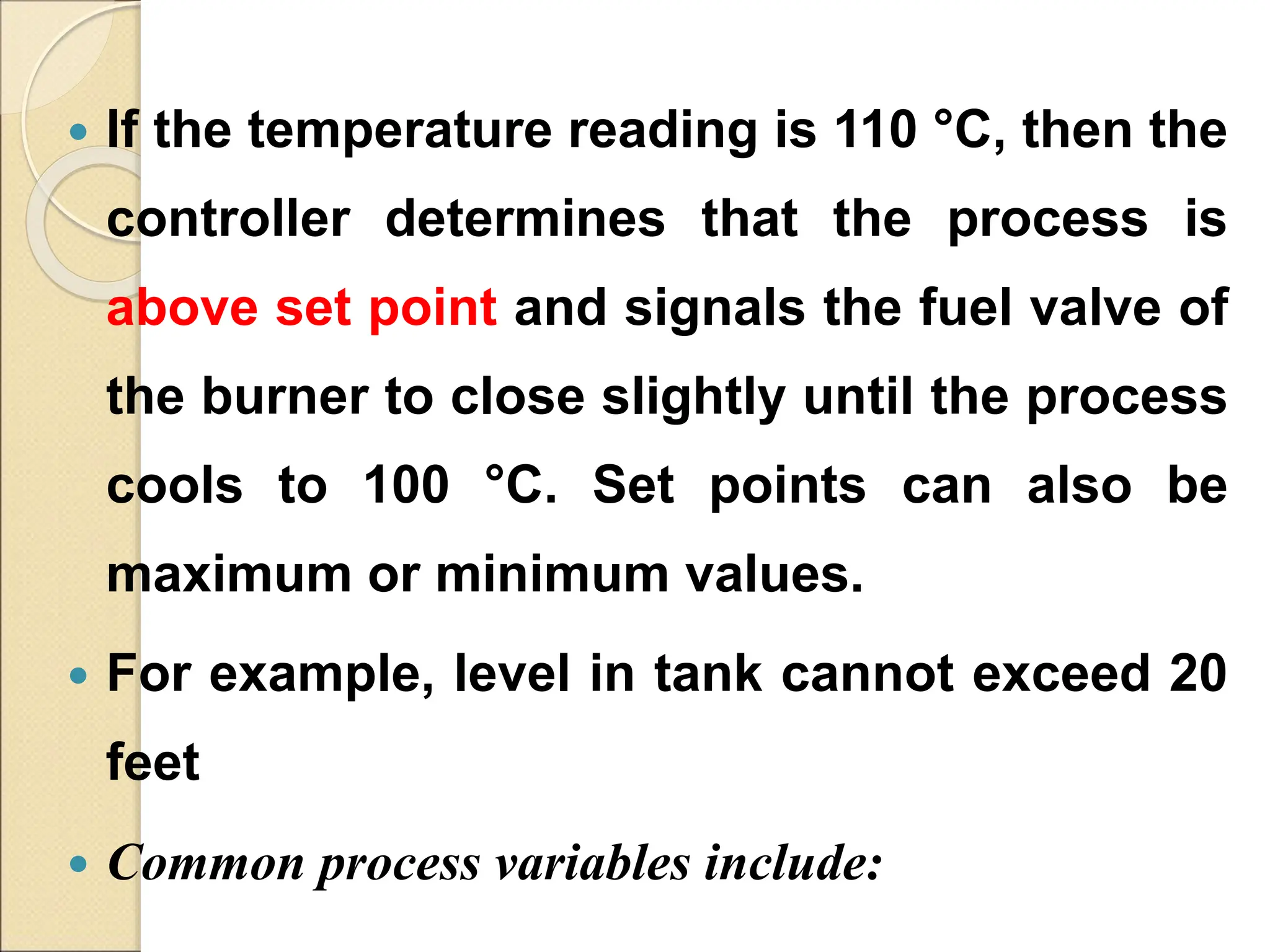  If the temperature reading is 110 °C, then the
controller determines that the process is
above set point and signals the fuel valve of
the burner to close slightly until the process
cools to 100 °C. Set points can also be
maximum or minimum values.
 For example, level in tank cannot exceed 20
feet
 Common process variables include:
 