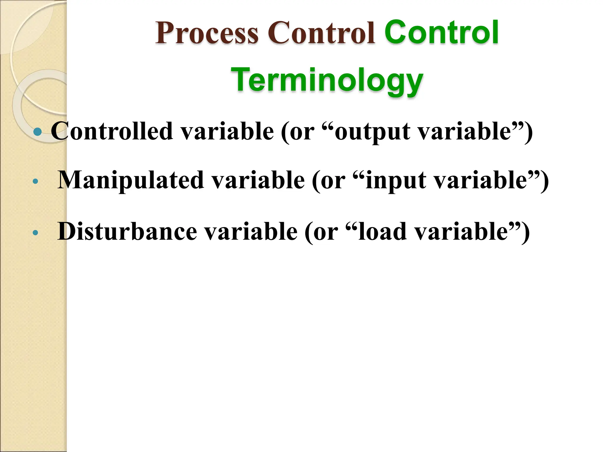 Process Control Control
Terminology
 Controlled variable (or “output variable”)
• Manipulated variable (or “input variable”)
• Disturbance variable (or “load variable”)
 