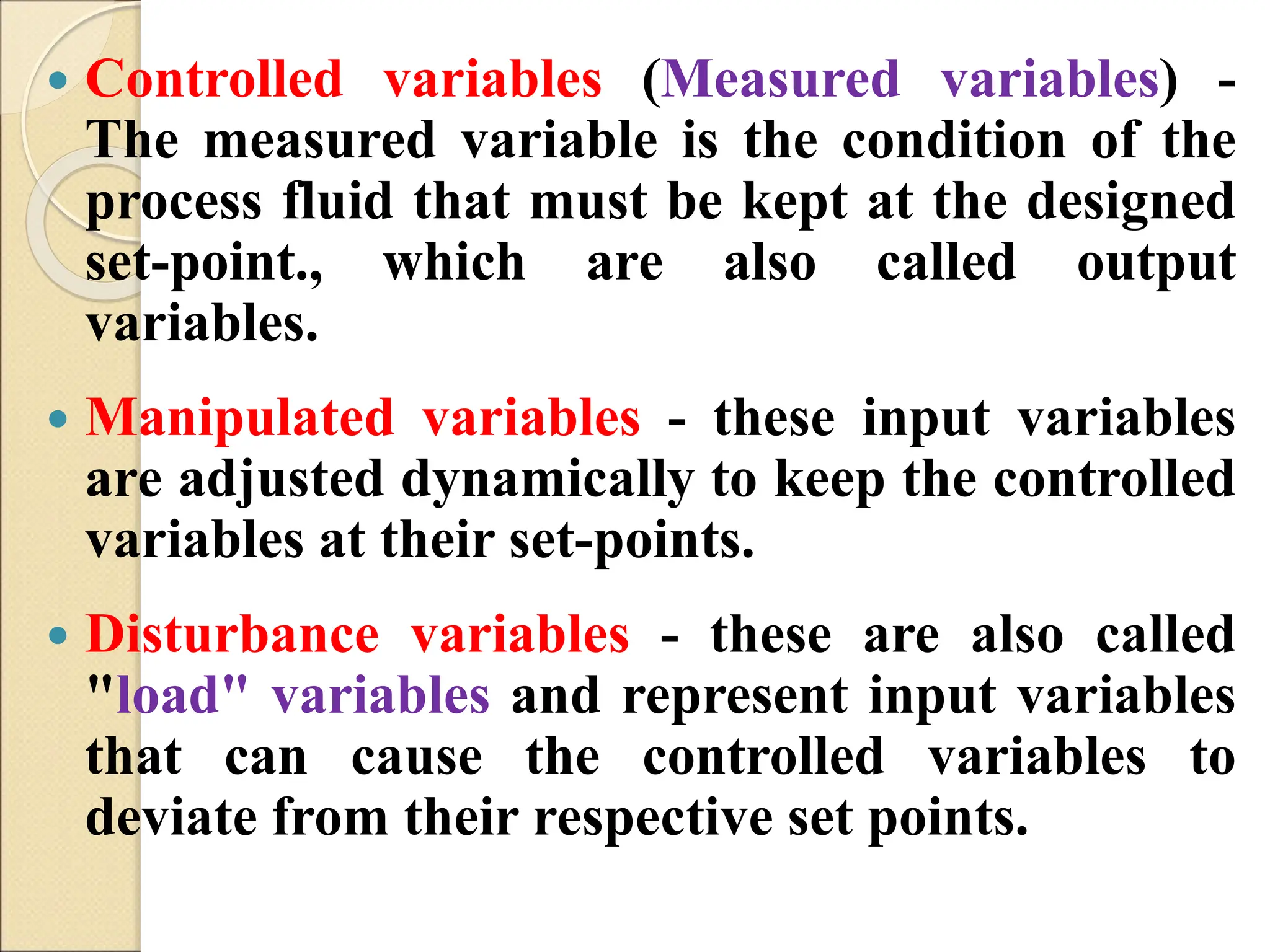  Controlled variables (Measured variables) -
The measured variable is the condition of the
process fluid that must be kept at the designed
set-point., which are also called output
variables.
 Manipulated variables - these input variables
are adjusted dynamically to keep the controlled
variables at their set-points.
 Disturbance variables - these are also called
"load" variables and represent input variables
that can cause the controlled variables to
deviate from their respective set points.
 