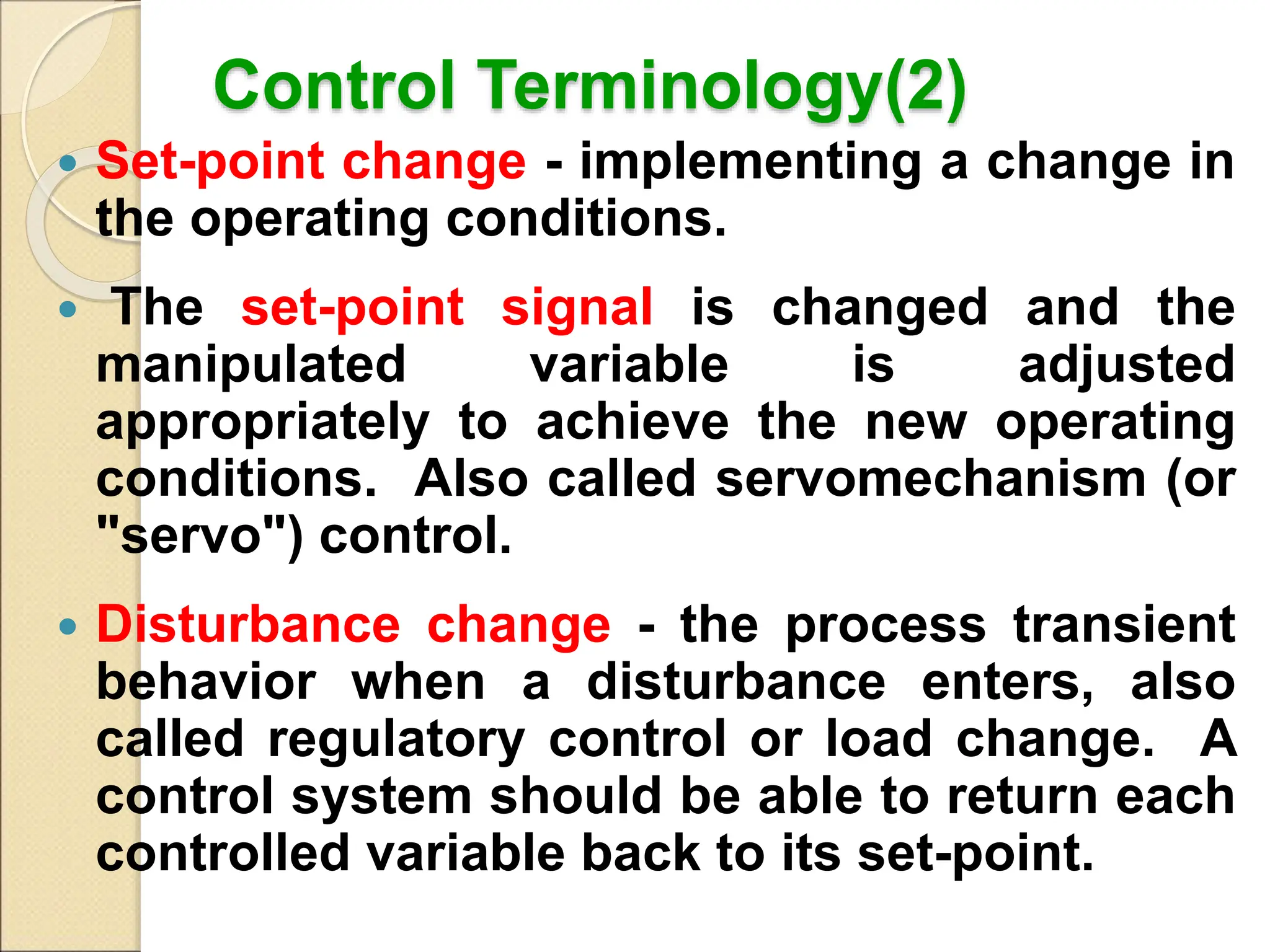 Control Terminology(2)
 Set-point change - implementing a change in
the operating conditions.
 The set-point signal is changed and the
manipulated variable is adjusted
appropriately to achieve the new operating
conditions. Also called servomechanism (or
"servo") control.
 Disturbance change - the process transient
behavior when a disturbance enters, also
called regulatory control or load change. A
control system should be able to return each
controlled variable back to its set-point.
 