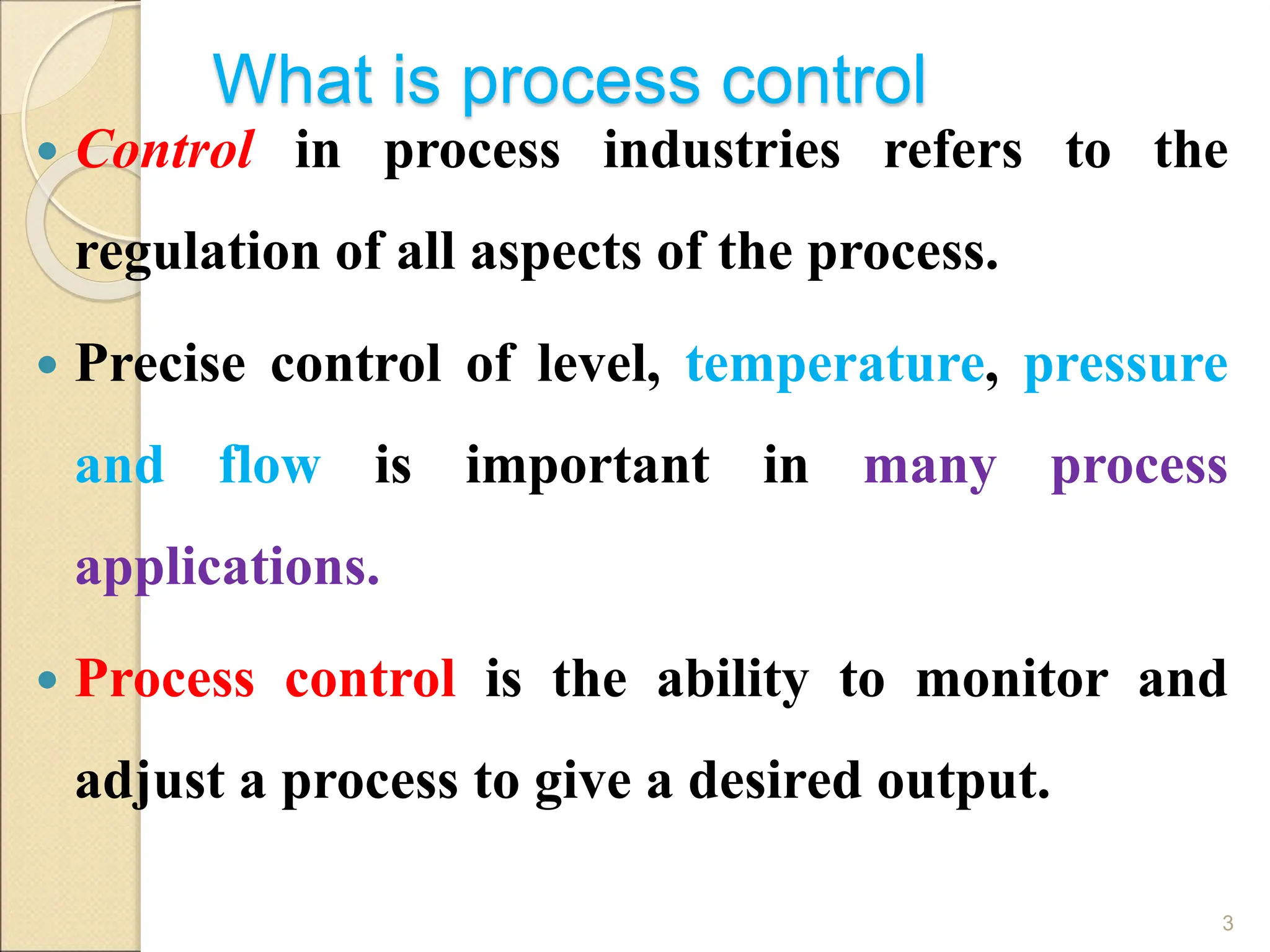 What is process control
 Control in process industries refers to the
regulation of all aspects of the process.
 Precise control of level, temperature, pressure
and flow is important in many process
applications.
 Process control is the ability to monitor and
adjust a process to give a desired output.
3
 