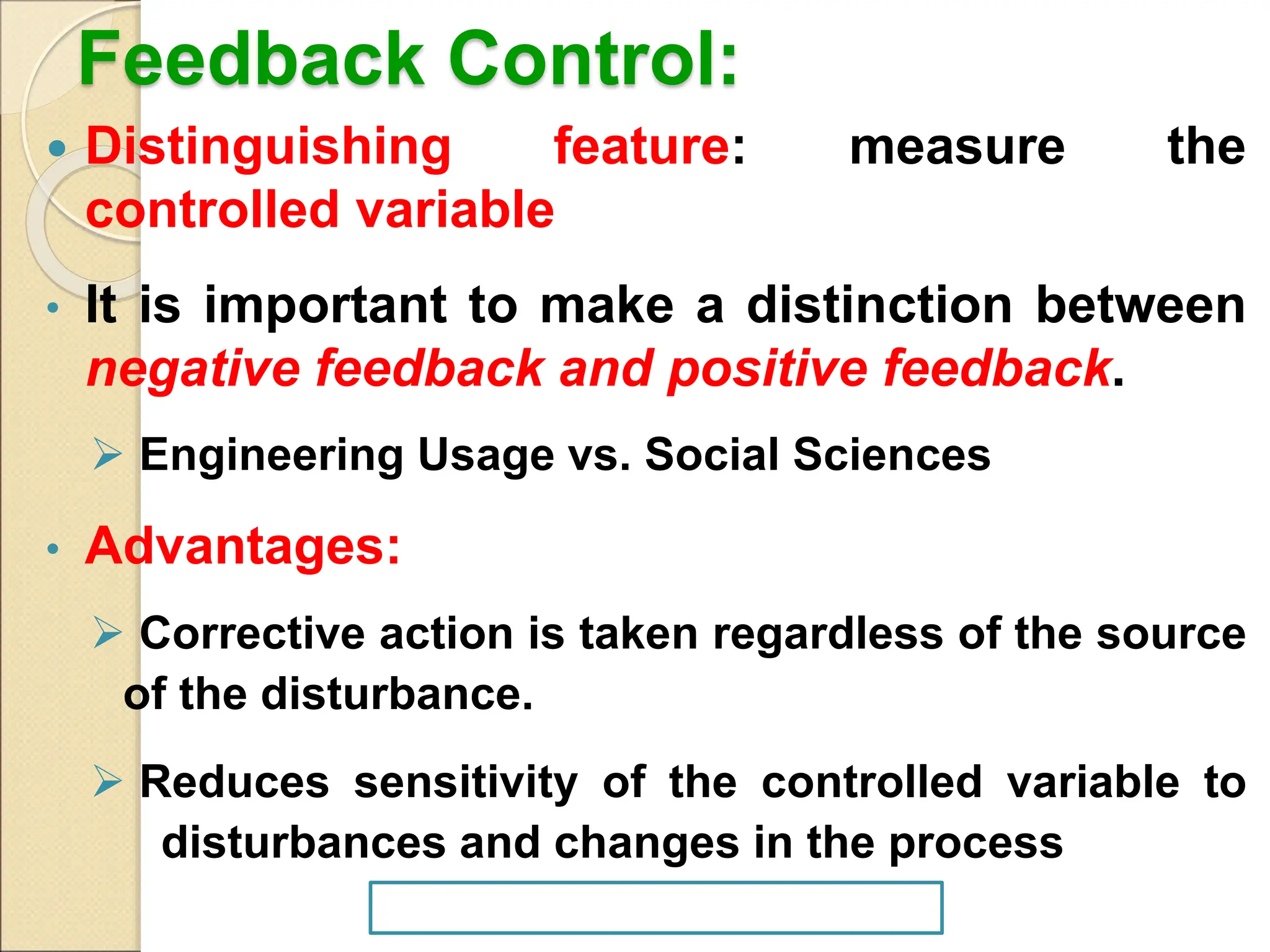 Feedback Control:
 Distinguishing feature: measure the
controlled variable
• It is important to make a distinction between
negative feedback and positive feedback.
 Engineering Usage vs. Social Sciences
• Advantages:
 Corrective action is taken regardless of the source
of the disturbance.
 Reduces sensitivity of the controlled variable to
disturbances and changes in the process
 