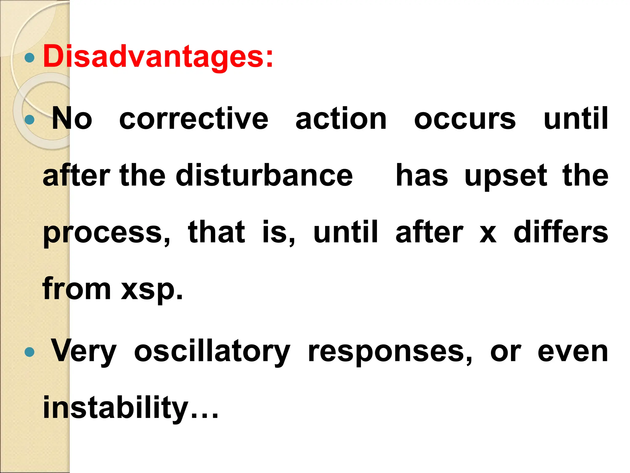  Disadvantages:
 No corrective action occurs until
after the disturbance has upset the
process, that is, until after x differs
from xsp.
 Very oscillatory responses, or even
instability…
 