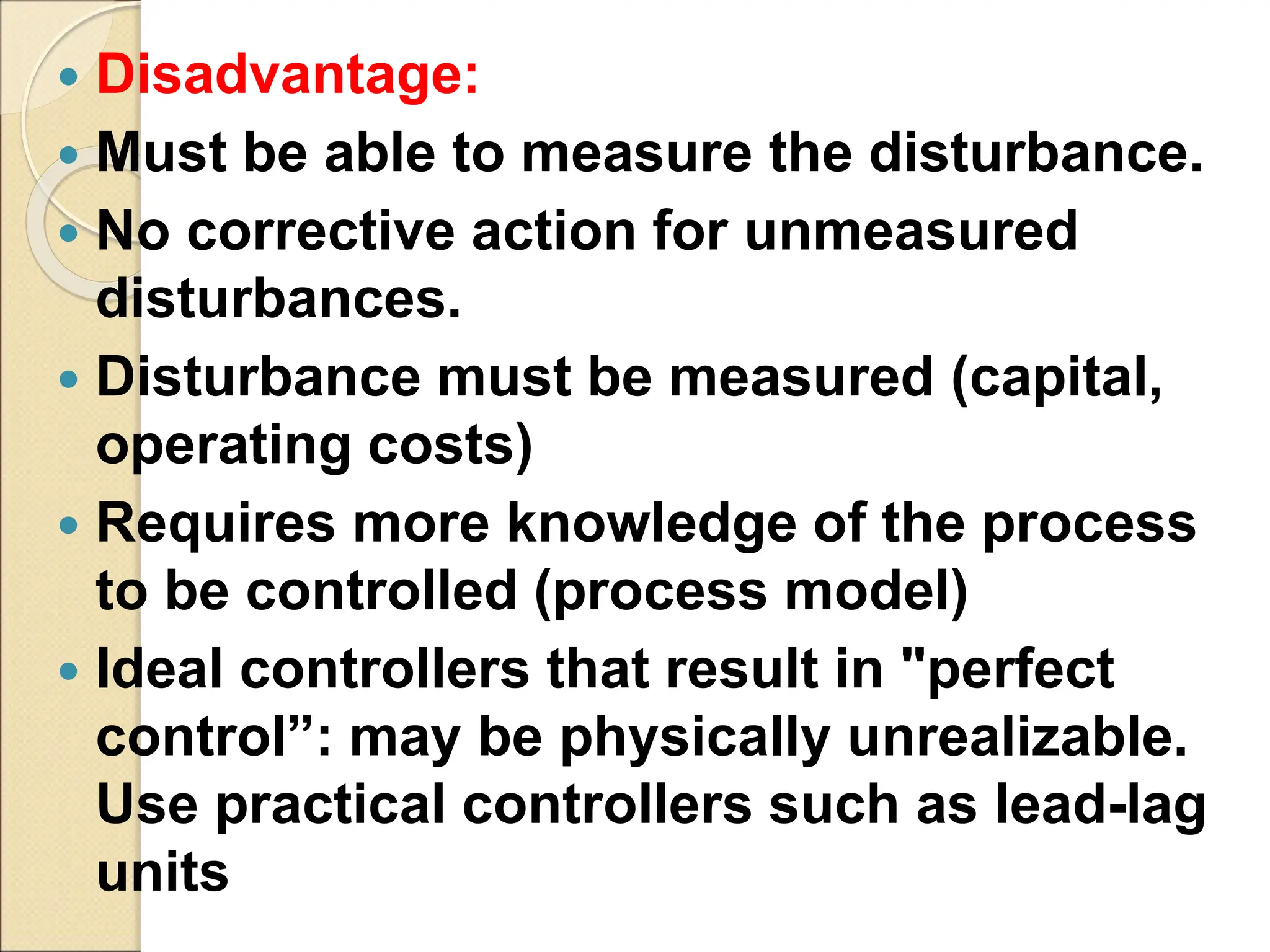 Disadvantage:
 Must be able to measure the disturbance.
 No corrective action for unmeasured
disturbances.
 Disturbance must be measured (capital,
operating costs)
 Requires more knowledge of the process
to be controlled (process model)
 Ideal controllers that result in "perfect
control”: may be physically unrealizable.
Use practical controllers such as lead-lag
units
 