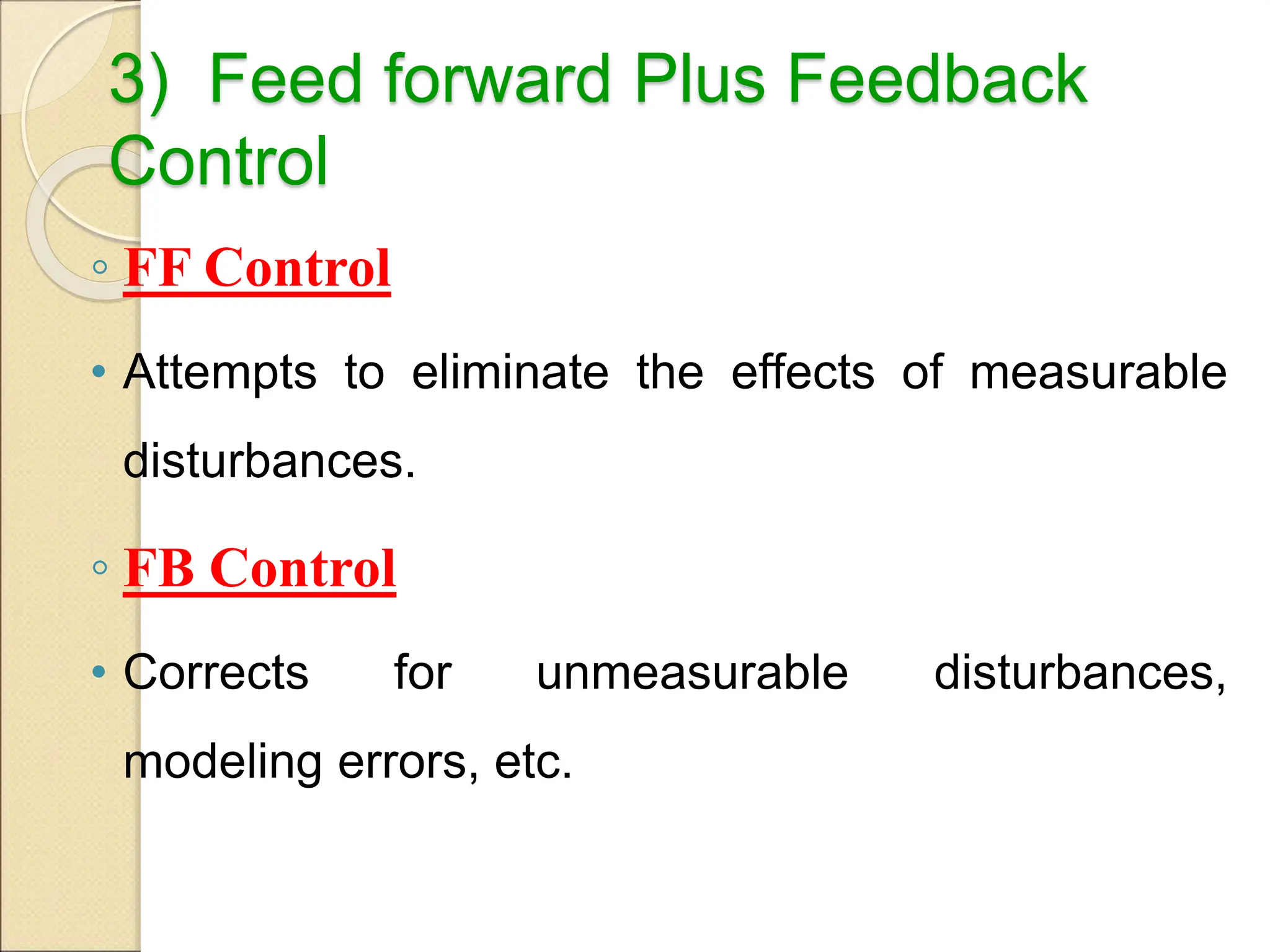 3) Feed forward Plus Feedback
Control
◦ FF Control
• Attempts to eliminate the effects of measurable
disturbances.
◦ FB Control
• Corrects for unmeasurable disturbances,
modeling errors, etc.
 
