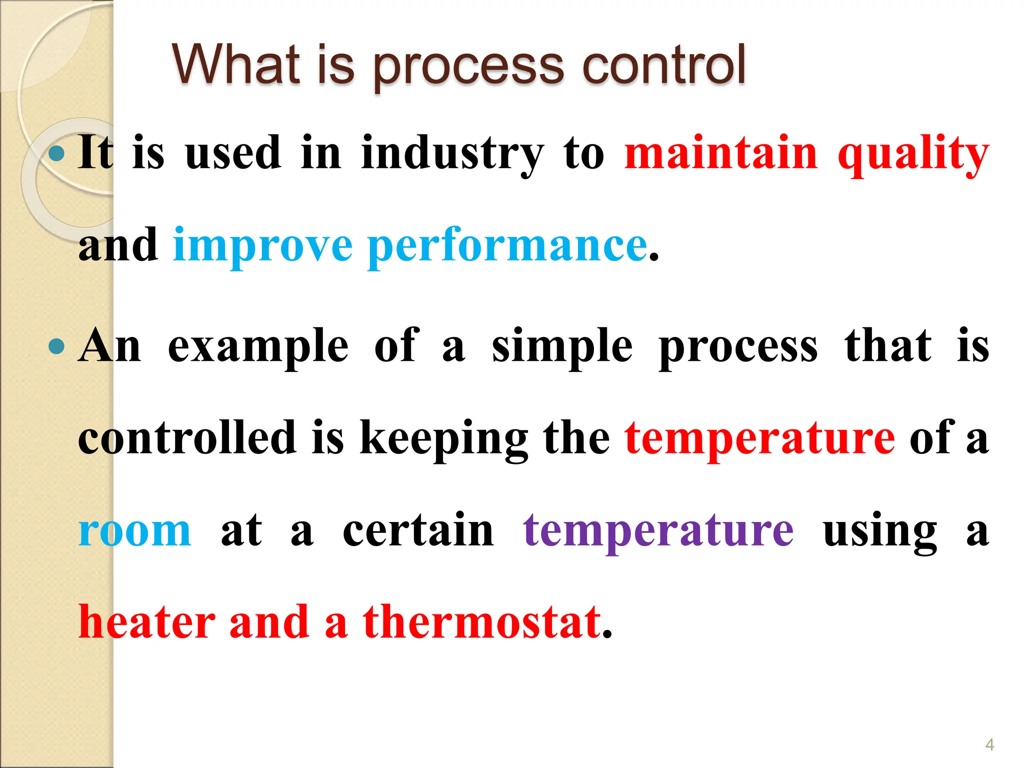 What is process control
 It is used in industry to maintain quality
and improve performance.
 An example of a simple process that is
controlled is keeping the temperature of a
room at a certain temperature using a
heater and a thermostat.
4
 