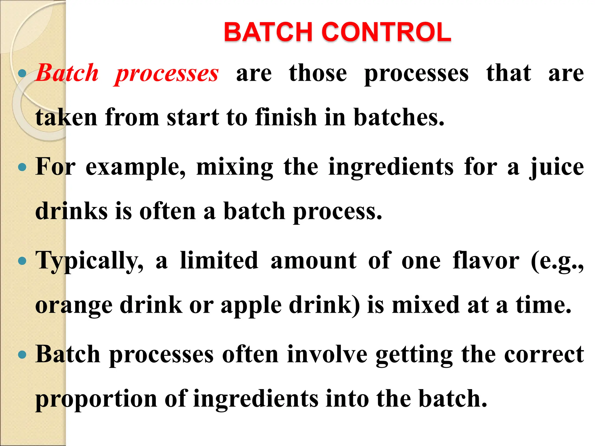 BATCH CONTROL
 Batch processes are those processes that are
taken from start to finish in batches.
 For example, mixing the ingredients for a juice
drinks is often a batch process.
 Typically, a limited amount of one flavor (e.g.,
orange drink or apple drink) is mixed at a time.
 Batch processes often involve getting the correct
proportion of ingredients into the batch.
 