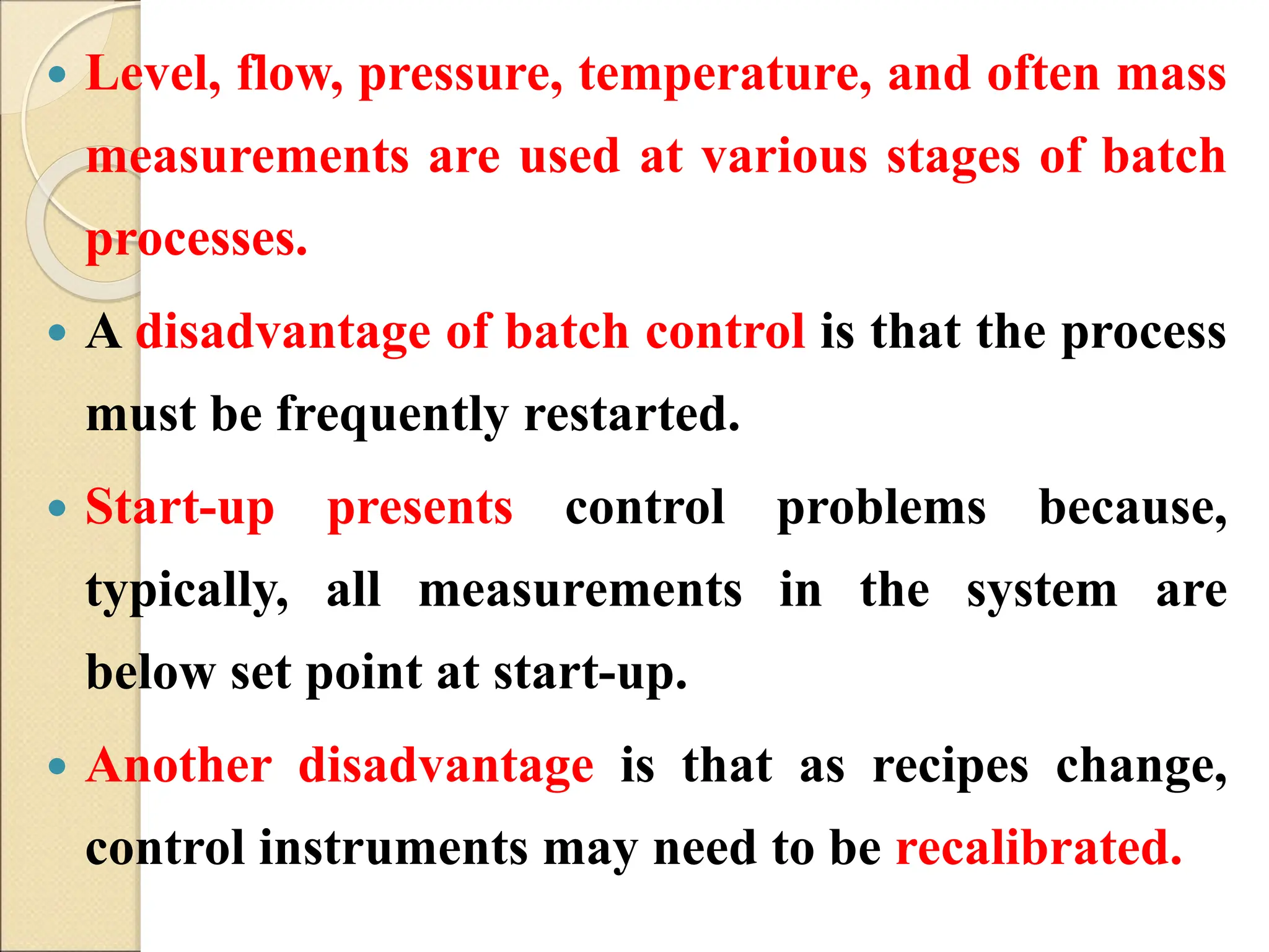  Level, flow, pressure, temperature, and often mass
measurements are used at various stages of batch
processes.
 A disadvantage of batch control is that the process
must be frequently restarted.
 Start-up presents control problems because,
typically, all measurements in the system are
below set point at start-up.
 Another disadvantage is that as recipes change,
control instruments may need to be recalibrated.
 