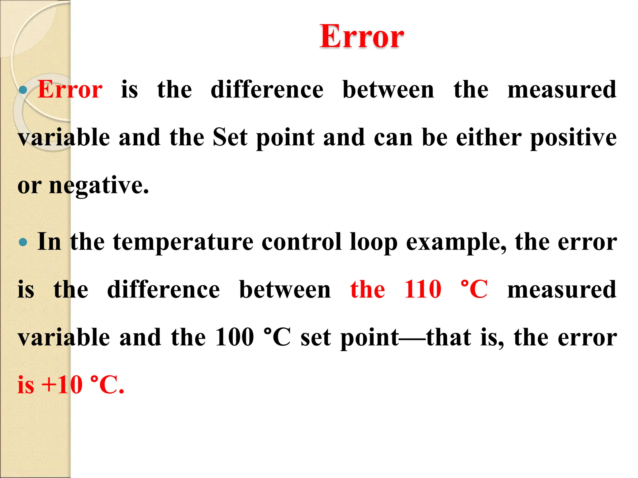 Error
 Error is the difference between the measured
variable and the Set point and can be either positive
or negative.
 In the temperature control loop example, the error
is the difference between the 110 °C measured
variable and the 100 °C set point—that is, the error
is +10 °C.
 