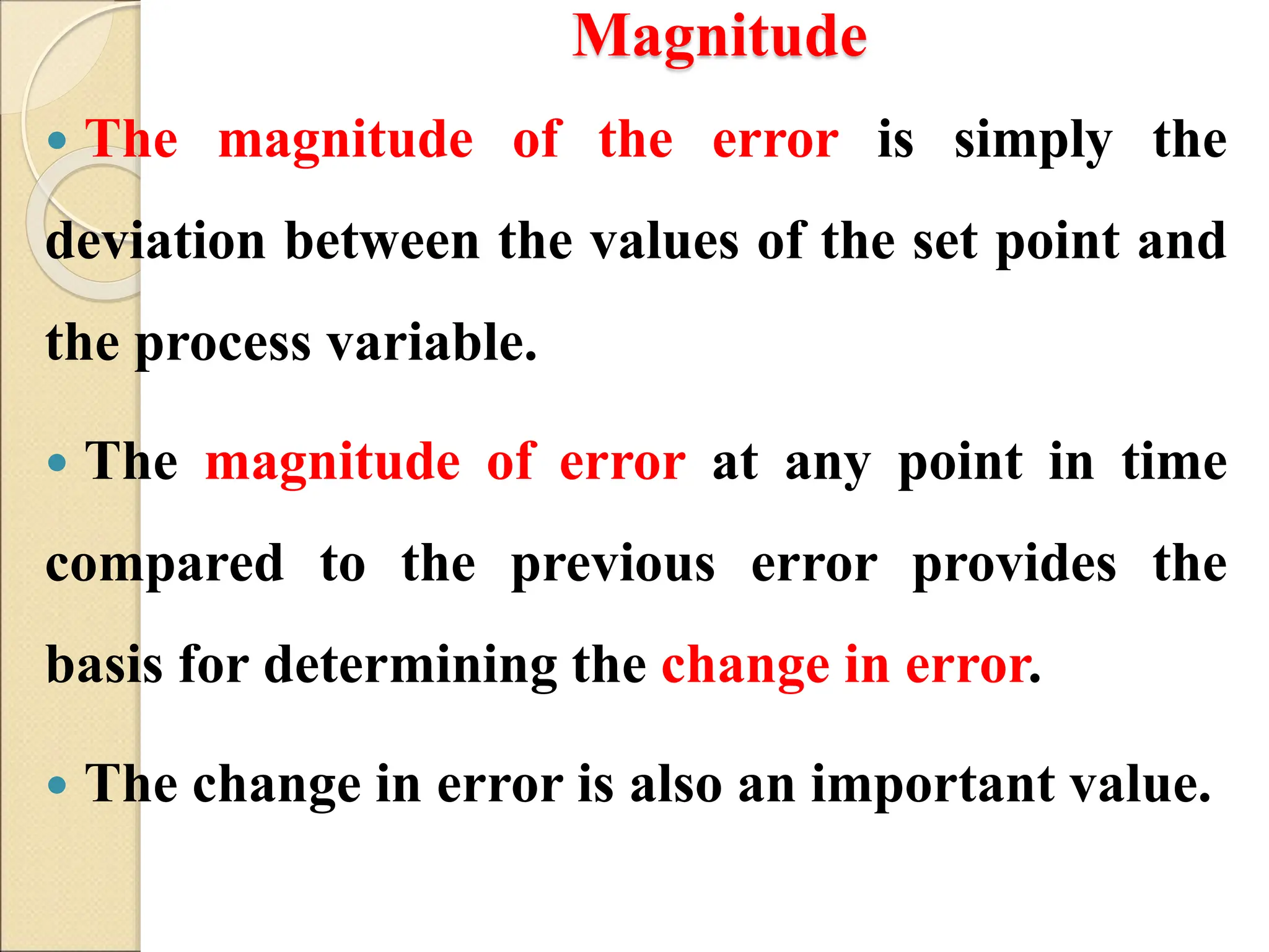Magnitude
 The magnitude of the error is simply the
deviation between the values of the set point and
the process variable.
 The magnitude of error at any point in time
compared to the previous error provides the
basis for determining the change in error.
 The change in error is also an important value.
 