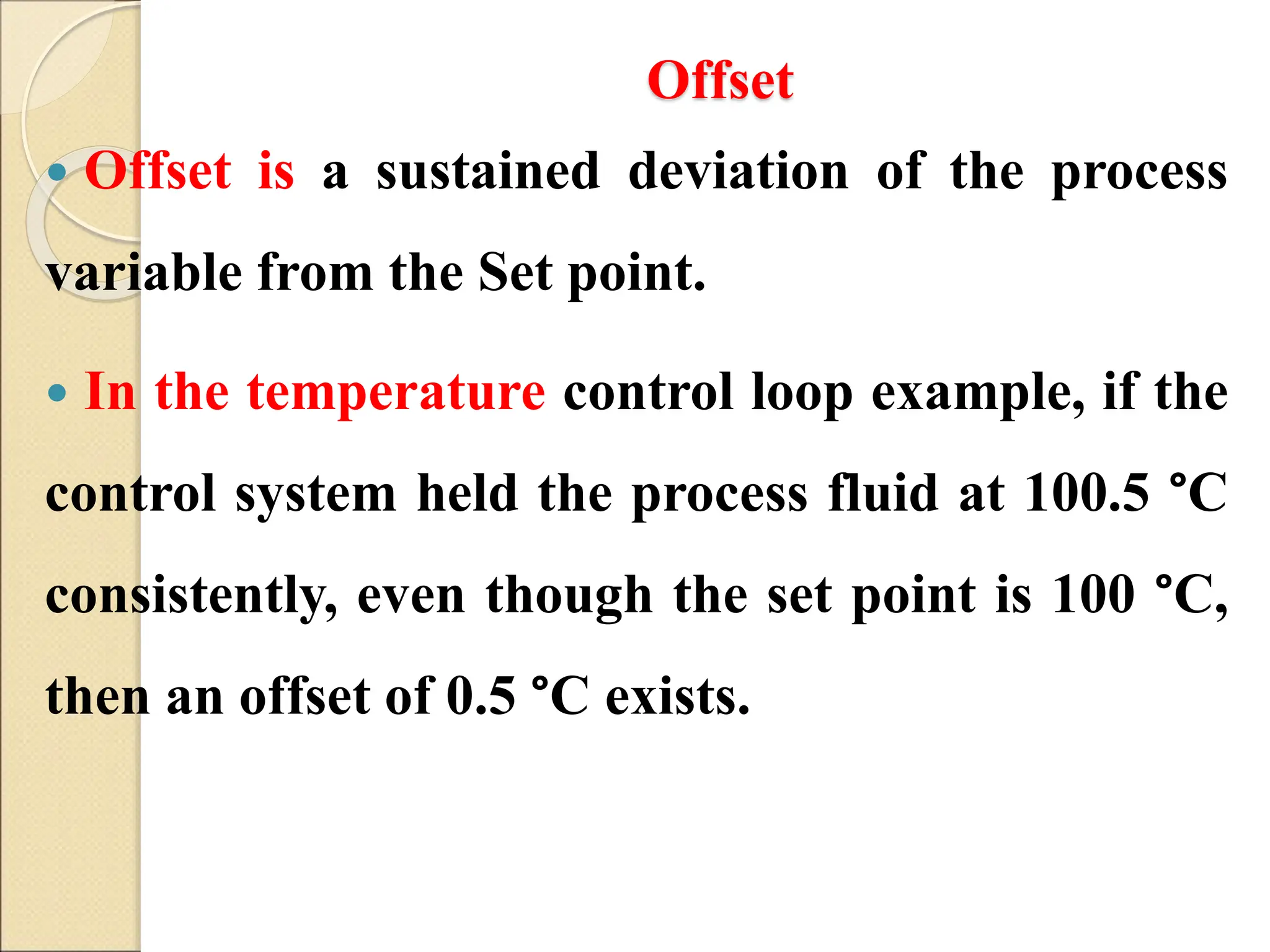 Offset
 Offset is a sustained deviation of the process
variable from the Set point.
 In the temperature control loop example, if the
control system held the process fluid at 100.5 °C
consistently, even though the set point is 100 °C,
then an offset of 0.5 °C exists.
 