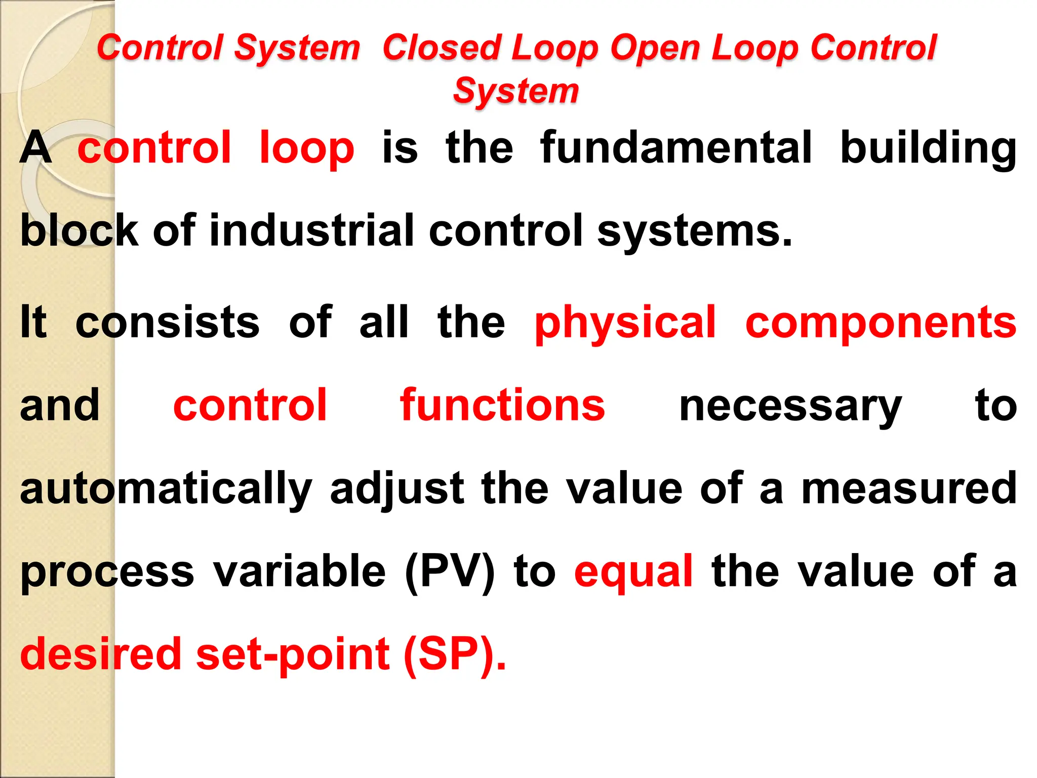 Control System Closed Loop Open Loop Control
System
A control loop is the fundamental building
block of industrial control systems.
It consists of all the physical components
and control functions necessary to
automatically adjust the value of a measured
process variable (PV) to equal the value of a
desired set-point (SP).
 