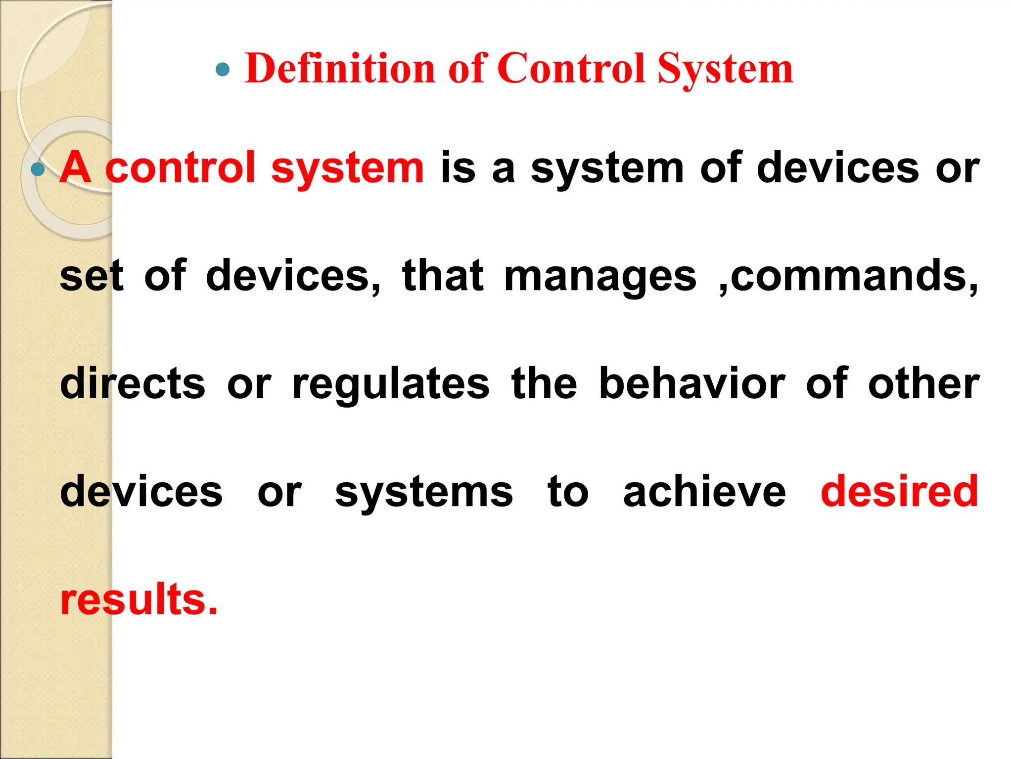  Definition of Control System
 A control system is a system of devices or
set of devices, that manages ,commands,
directs or regulates the behavior of other
devices or systems to achieve desired
results.
 
