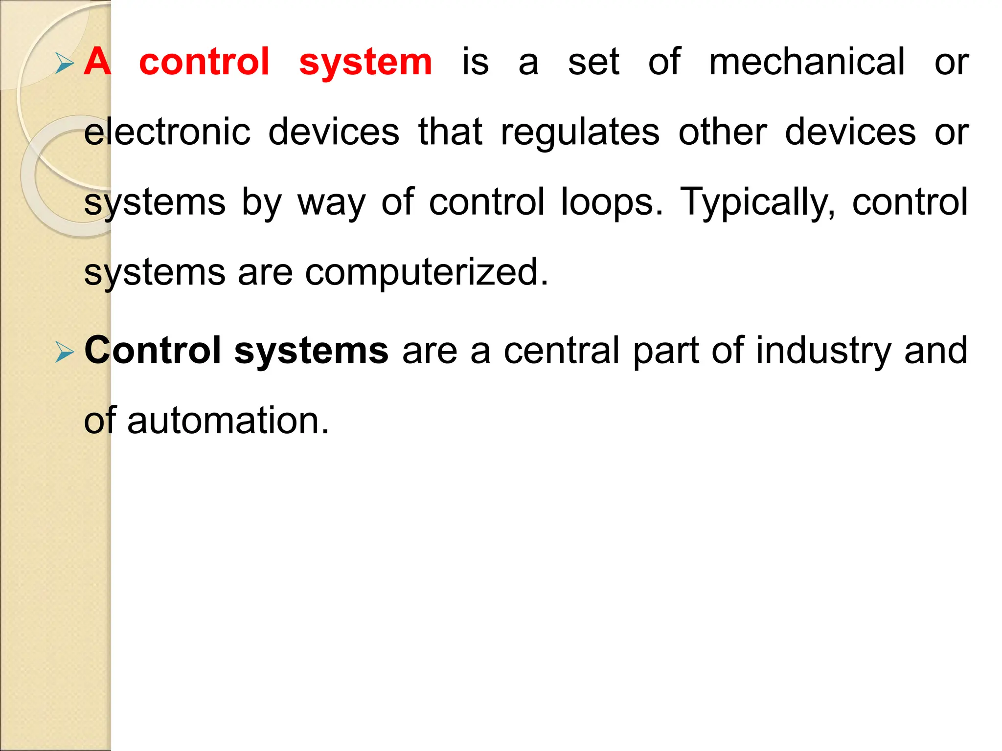  A control system is a set of mechanical or
electronic devices that regulates other devices or
systems by way of control loops. Typically, control
systems are computerized.
 Control systems are a central part of industry and
of automation.
 