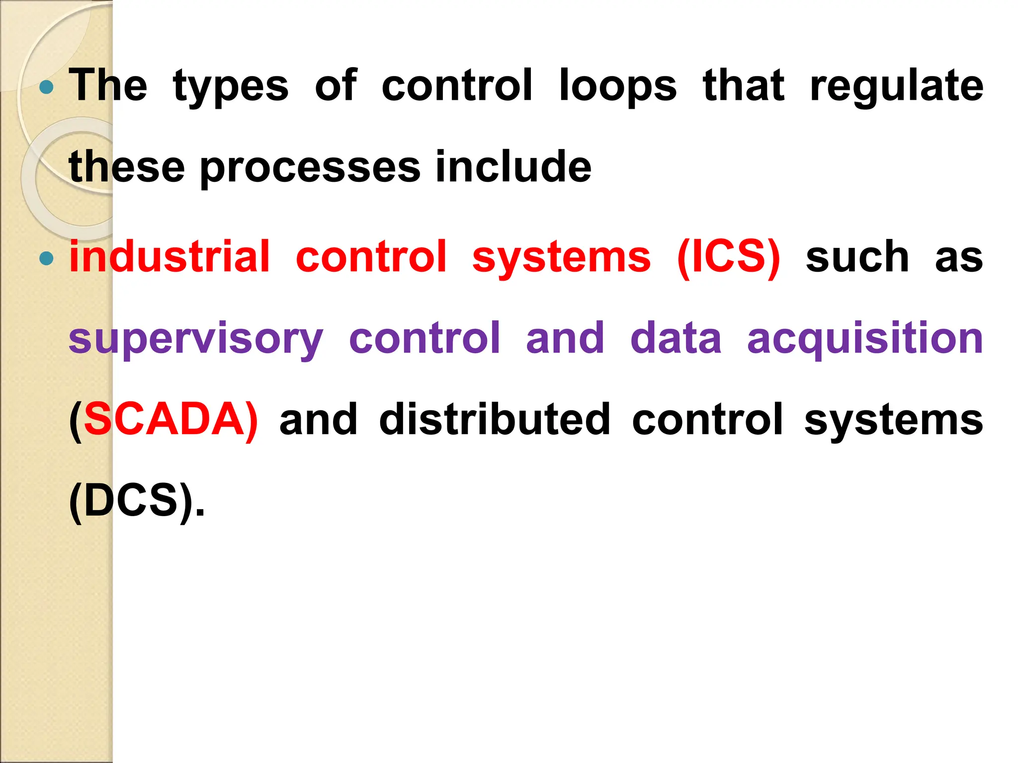  The types of control loops that regulate
these processes include
 industrial control systems (ICS) such as
supervisory control and data acquisition
(SCADA) and distributed control systems
(DCS).
 