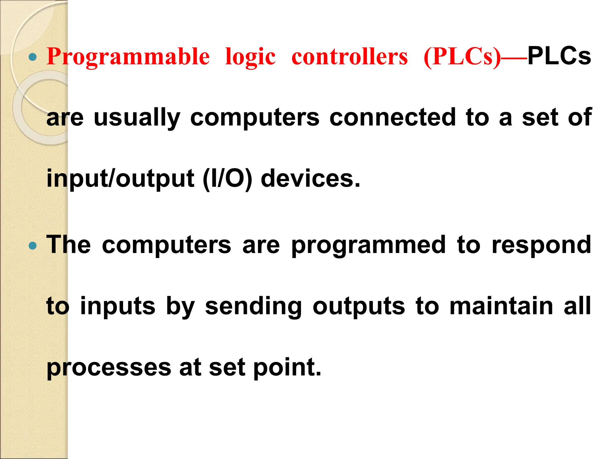  Programmable logic controllers (PLCs)—PLCs
are usually computers connected to a set of
input/output (I/O) devices.
 The computers are programmed to respond
to inputs by sending outputs to maintain all
processes at set point.
 