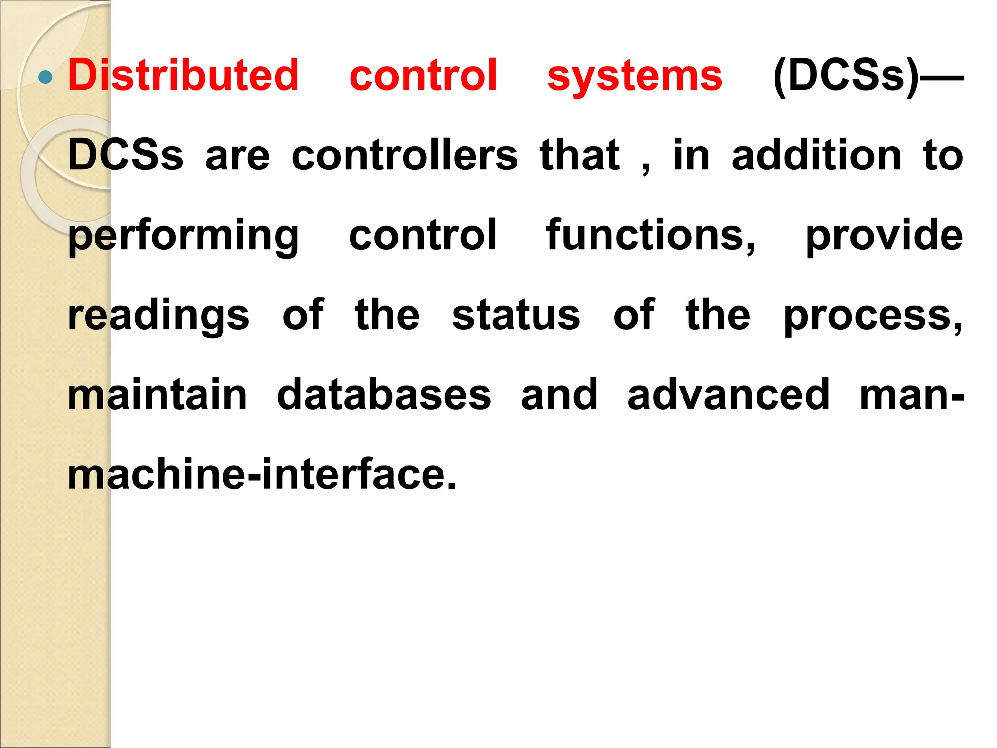  Distributed control systems (DCSs)—
DCSs are controllers that , in addition to
performing control functions, provide
readings of the status of the process,
maintain databases and advanced man-
machine-interface.
 