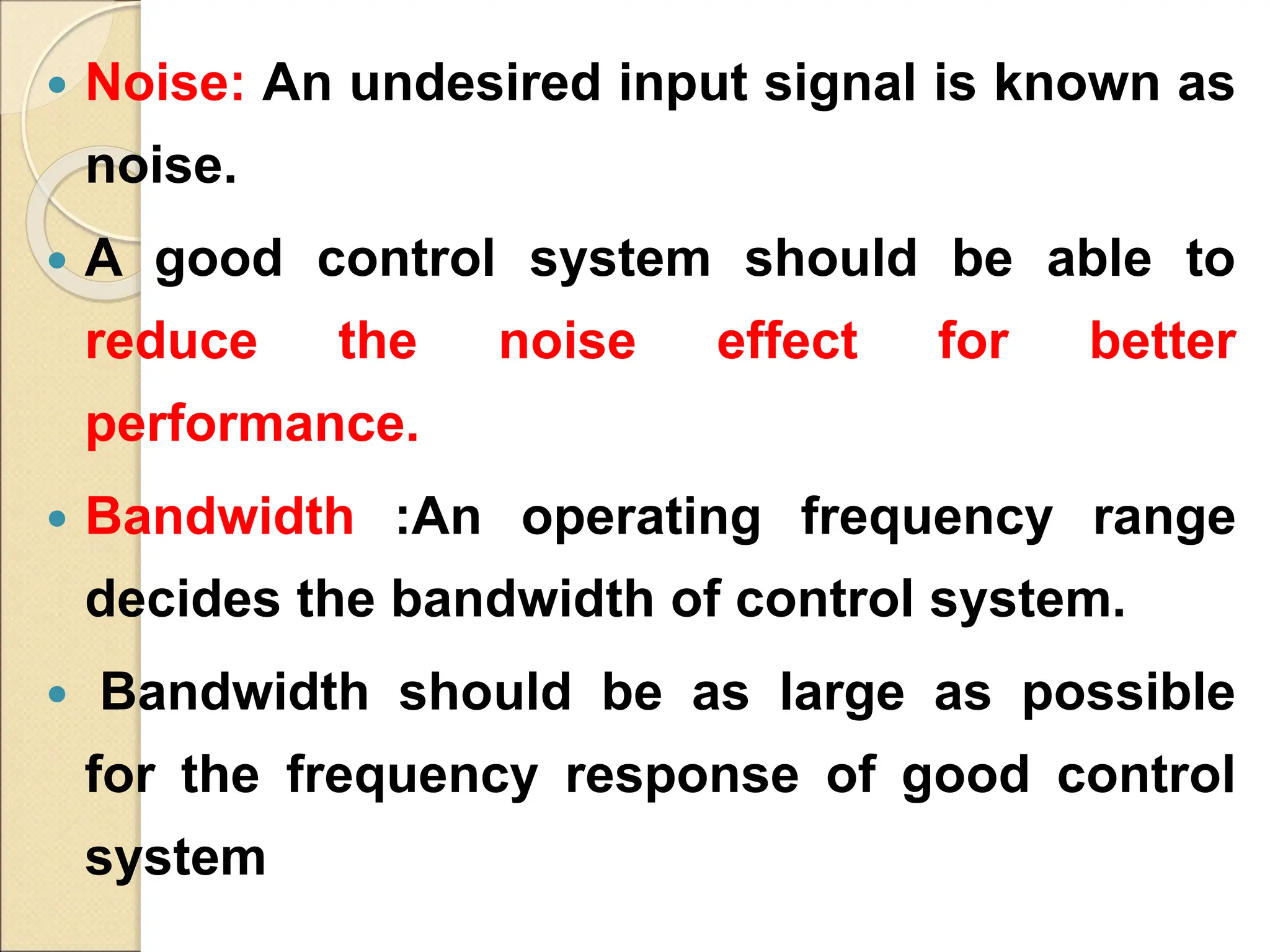  Noise: An undesired input signal is known as
noise.
 A good control system should be able to
reduce the noise effect for better
performance.
 Bandwidth :An operating frequency range
decides the bandwidth of control system.
 Bandwidth should be as large as possible
for the frequency response of good control
system
 