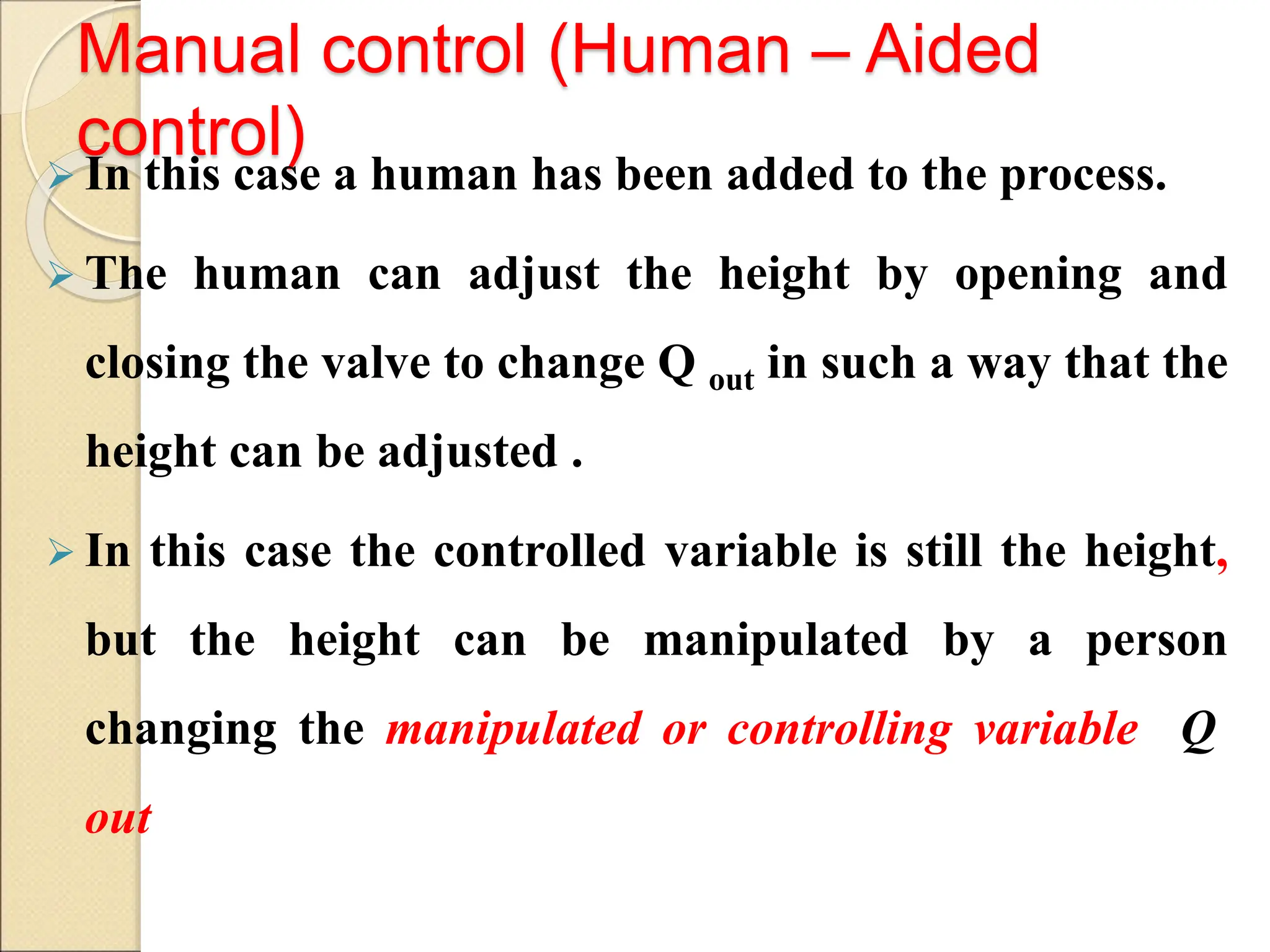 Manual control (Human – Aided
control)
 In this case a human has been added to the process.
 The human can adjust the height by opening and
closing the valve to change Q out in such a way that the
height can be adjusted .
 In this case the controlled variable is still the height,
but the height can be manipulated by a person
changing the manipulated or controlling variable Q
out
 