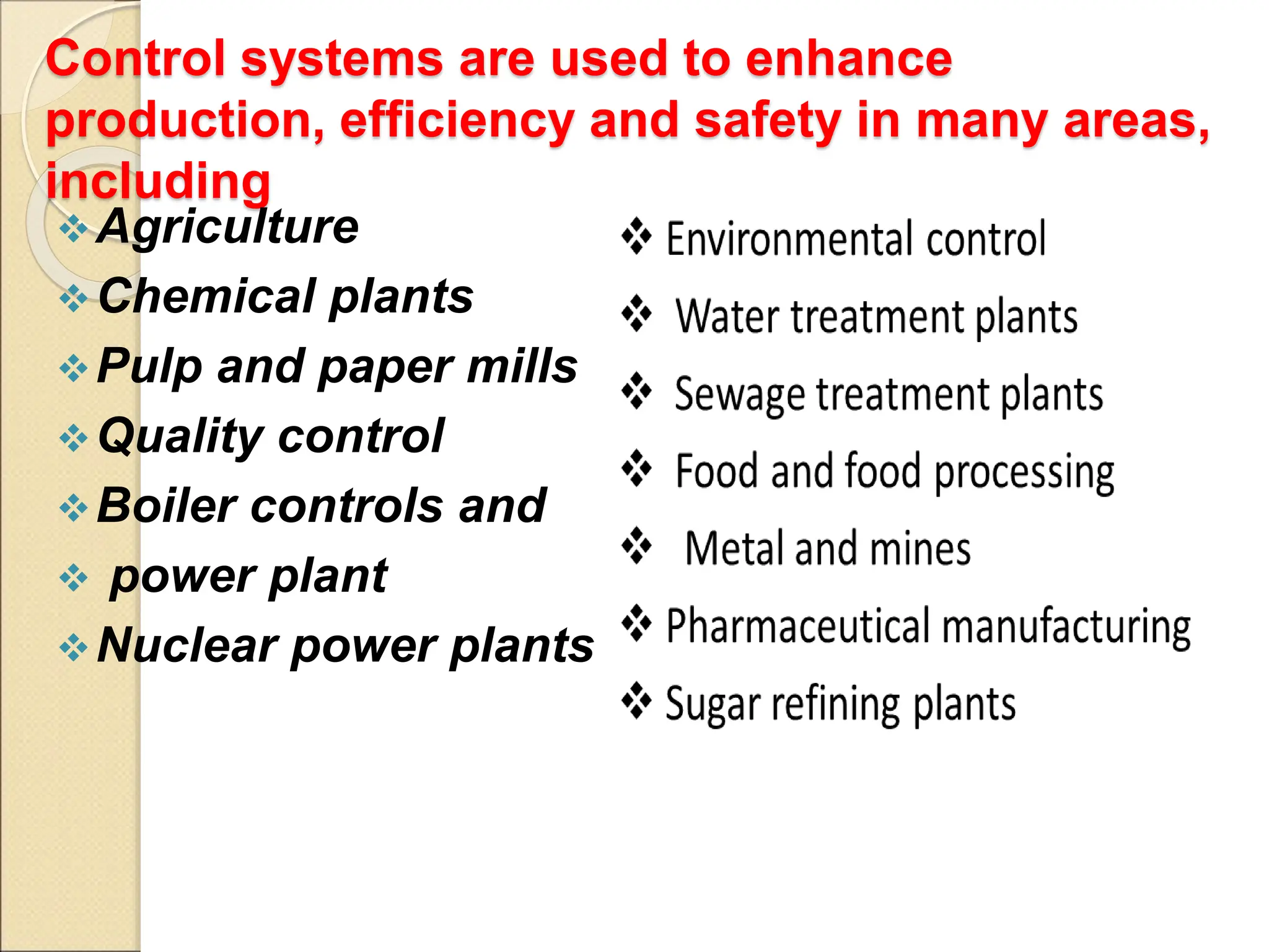 Control systems are used to enhance
production, efficiency and safety in many areas,
including
Agriculture
Chemical plants
Pulp and paper mills
Quality control
Boiler controls and
 power plant
Nuclear power plants
 