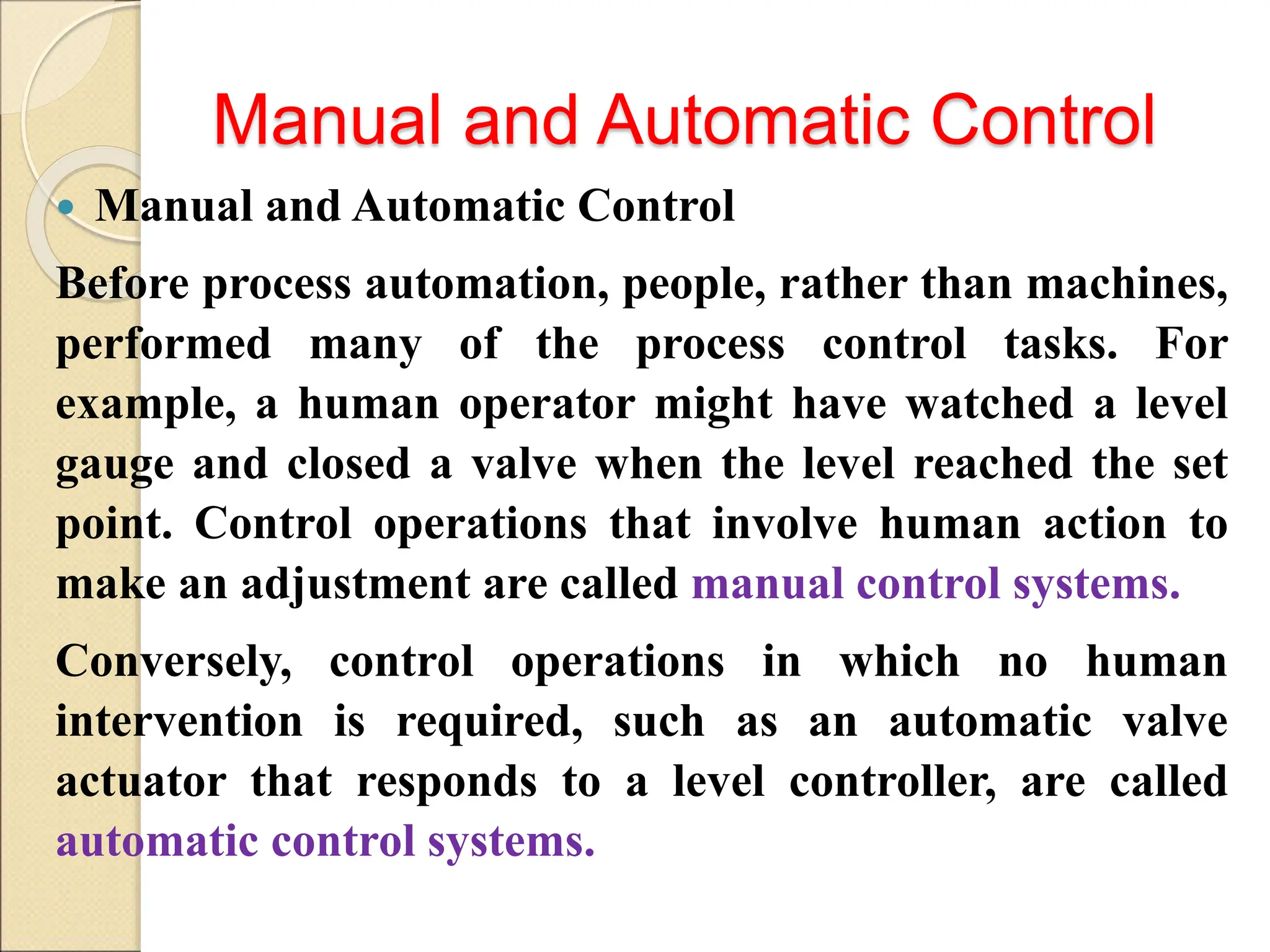Manual and Automatic Control
 Manual and Automatic Control
Before process automation, people, rather than machines,
performed many of the process control tasks. For
example, a human operator might have watched a level
gauge and closed a valve when the level reached the set
point. Control operations that involve human action to
make an adjustment are called manual control systems.
Conversely, control operations in which no human
intervention is required, such as an automatic valve
actuator that responds to a level controller, are called
automatic control systems.
 