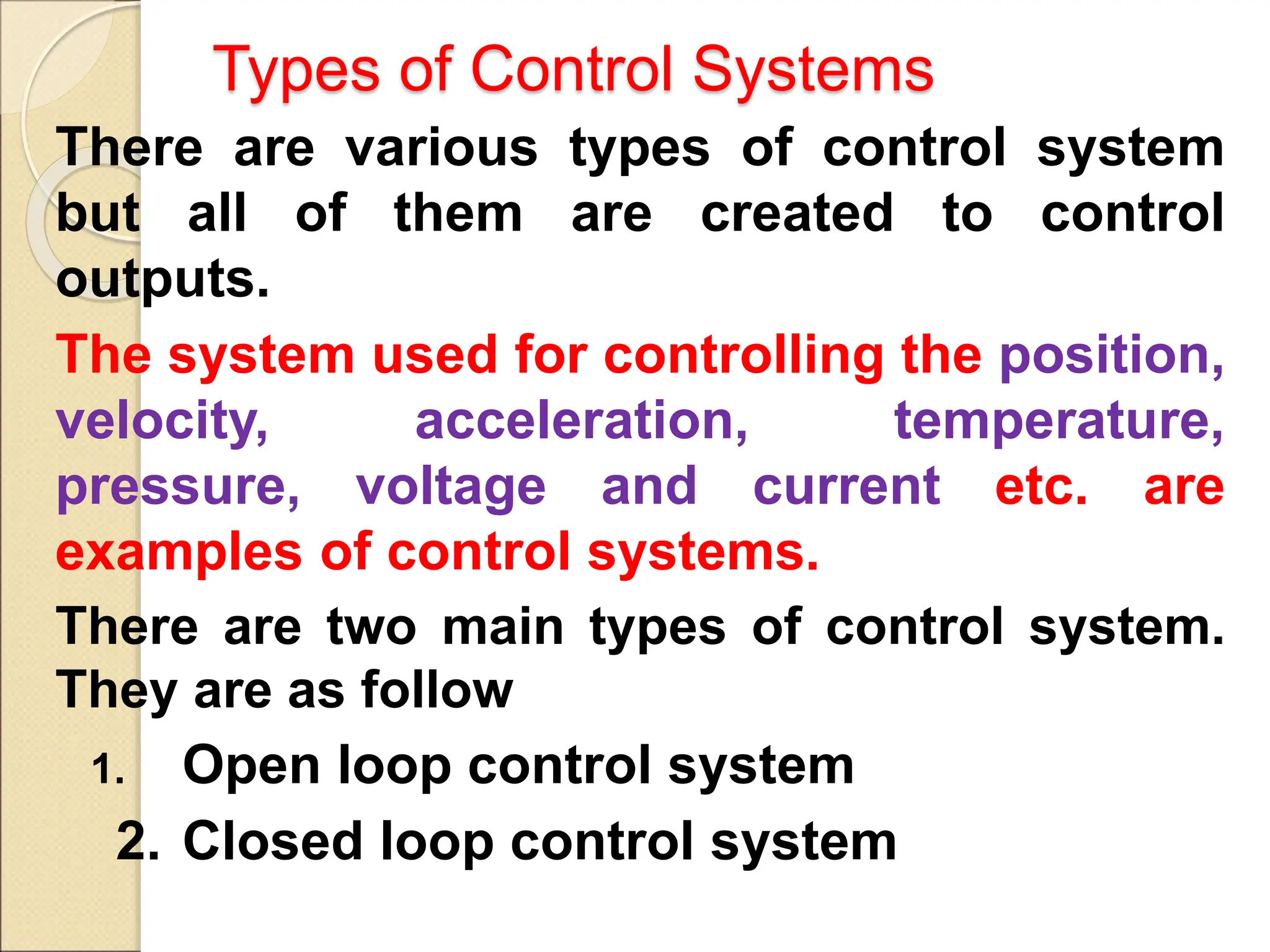 Types of Control Systems
There are various types of control system
but all of them are created to control
outputs.
The system used for controlling the position,
velocity, acceleration, temperature,
pressure, voltage and current etc. are
examples of control systems.
There are two main types of control system.
They are as follow
1. Open loop control system
2. Closed loop control system
 