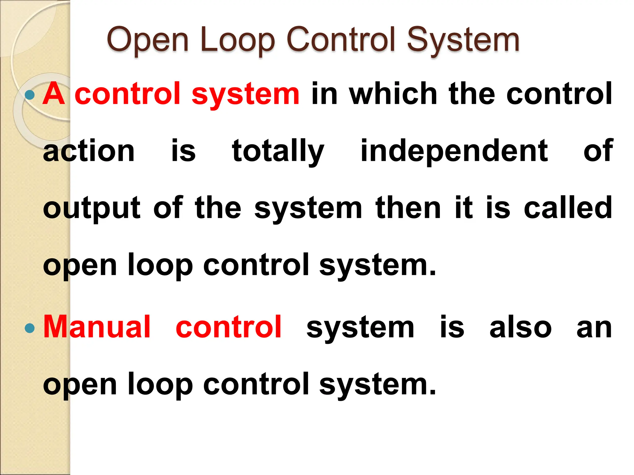 Open Loop Control System
 A control system in which the control
action is totally independent of
output of the system then it is called
open loop control system.
 Manual control system is also an
open loop control system.
 