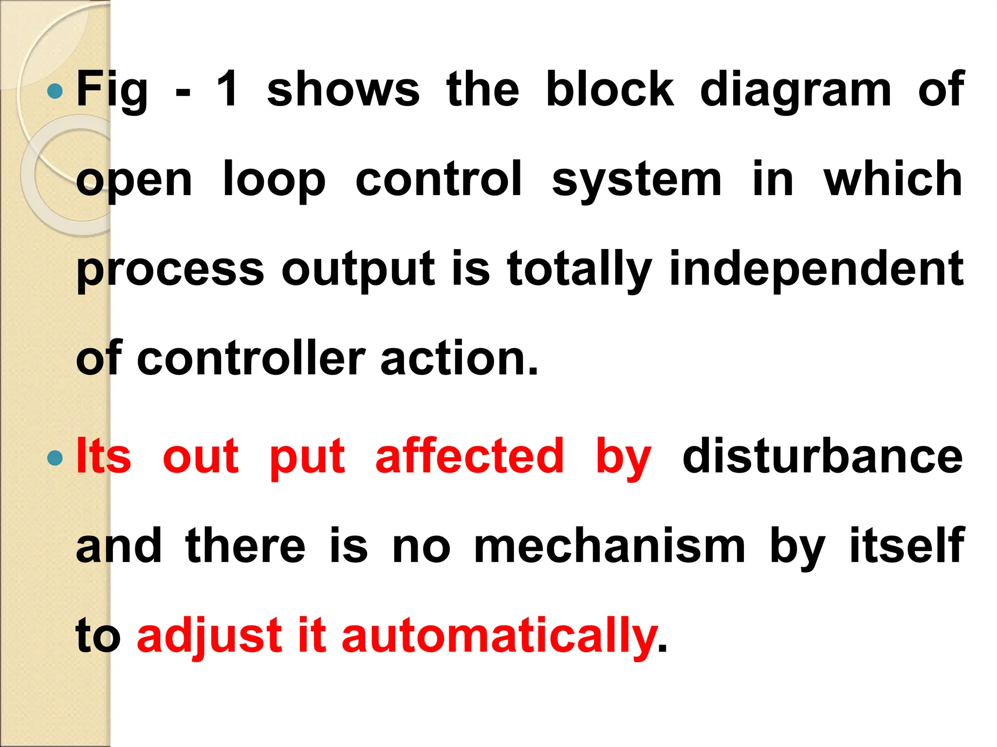  Fig - 1 shows the block diagram of
open loop control system in which
process output is totally independent
of controller action.
 Its out put affected by disturbance
and there is no mechanism by itself
to adjust it automatically.
 