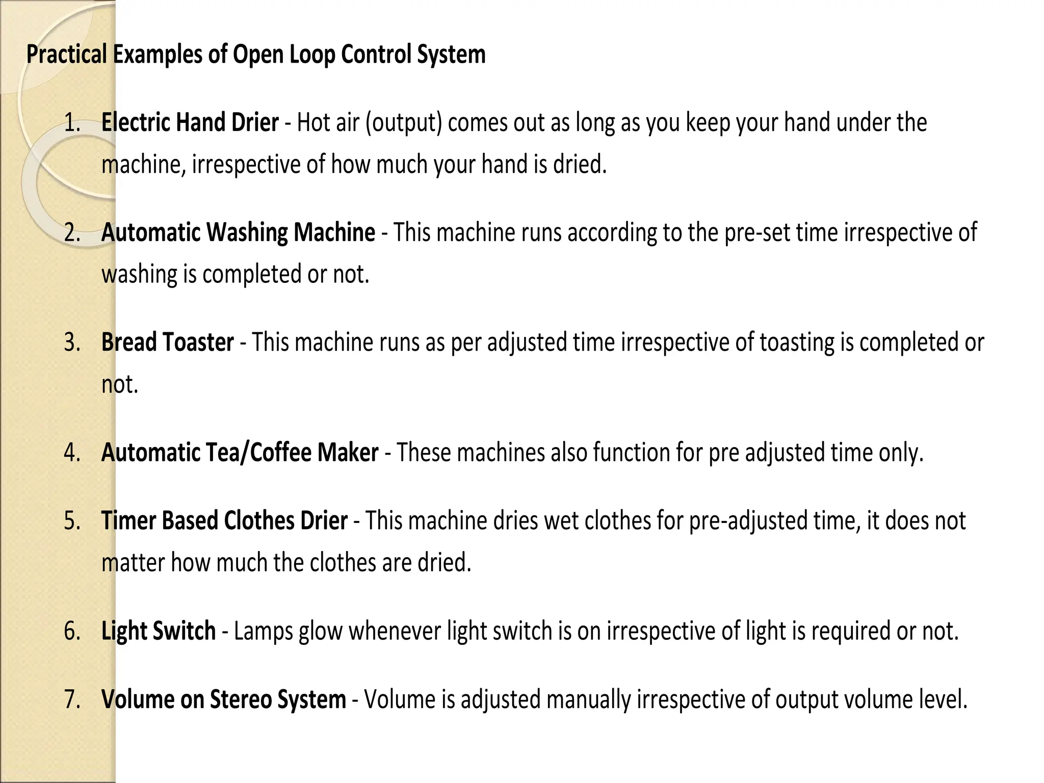 Practical Examples of Open Loop Control System
1. Electric Hand Drier - Hot air (output) comes out as long as you keep your hand under the
machine, irrespective of how much your hand is dried.
2. Automatic Washing Machine - This machine runs according to the pre-set time irrespective of
washing is completed or not.
3. Bread Toaster - This machine runs as per adjusted time irrespective of toasting is completed or
not.
4. Automatic Tea/Coffee Maker - These machines also function for pre adjusted time only.
5. Timer Based Clothes Drier - This machine dries wet clothes for pre-adjusted time, it does not
matter how much the clothes are dried.
6. Light Switch - Lamps glow whenever light switch is on irrespective of light is required or not.
7. Volume on Stereo System - Volume is adjusted manually irrespective of output volume level.
 