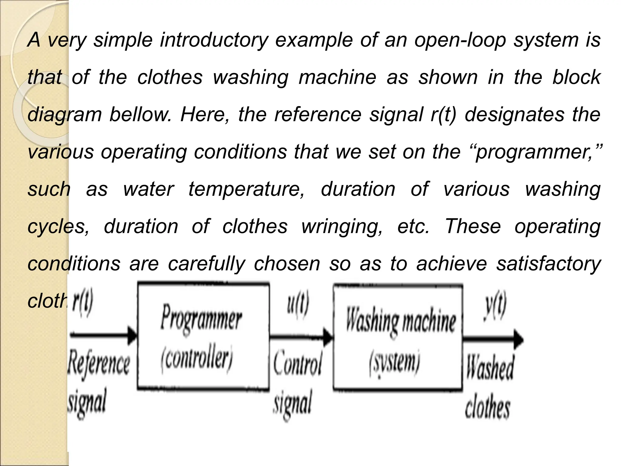 A very simple introductory example of an open-loop system is
that of the clothes washing machine as shown in the block
diagram bellow. Here, the reference signal r(t) designates the
various operating conditions that we set on the ‘‘programmer,’’
such as water temperature, duration of various washing
cycles, duration of clothes wringing, etc. These operating
conditions are carefully chosen so as to achieve satisfactory
clothes washing.
 