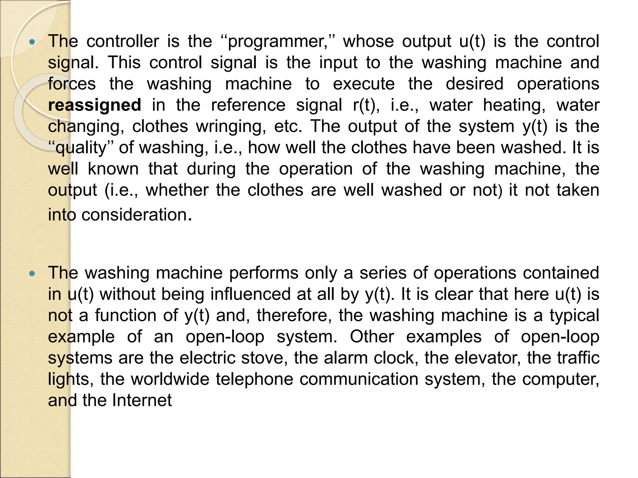  The controller is the ‘‘programmer,’’ whose output u(t) is the control
signal. This control signal is the input to the washing machine and
forces the washing machine to execute the desired operations
reassigned in the reference signal r(t), i.e., water heating, water
changing, clothes wringing, etc. The output of the system y(t) is the
‘‘quality’’ of washing, i.e., how well the clothes have been washed. It is
well known that during the operation of the washing machine, the
output (i.e., whether the clothes are well washed or not) it not taken
into consideration.
 The washing machine performs only a series of operations contained
in u(t) without being influenced at all by y(t). It is clear that here u(t) is
not a function of y(t) and, therefore, the washing machine is a typical
example of an open-loop system. Other examples of open-loop
systems are the electric stove, the alarm clock, the elevator, the traffic
lights, the worldwide telephone communication system, the computer,
and the Internet
 