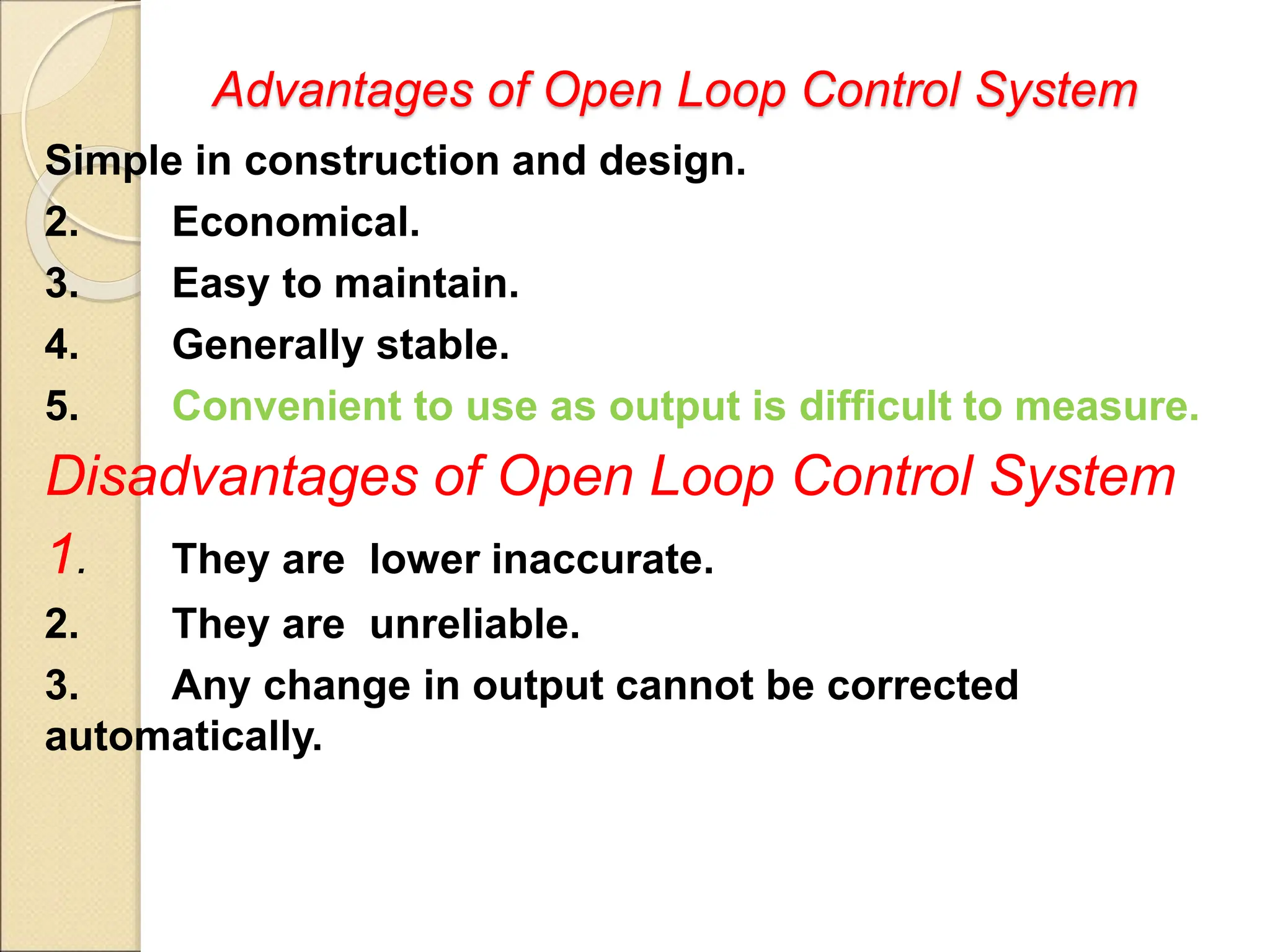 Advantages of Open Loop Control System
Simple in construction and design.
2. Economical.
3. Easy to maintain.
4. Generally stable.
5. Convenient to use as output is difficult to measure.
Disadvantages of Open Loop Control System
1. They are lower inaccurate.
2. They are unreliable.
3. Any change in output cannot be corrected
automatically.
 