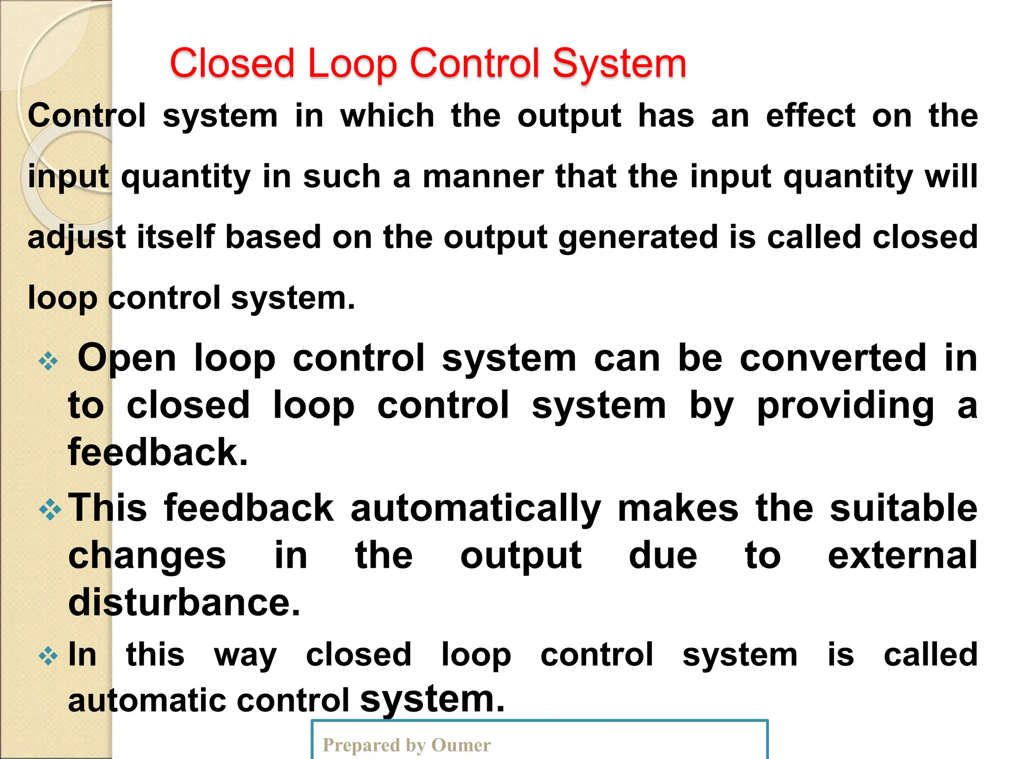 Closed Loop Control System
Control system in which the output has an effect on the
input quantity in such a manner that the input quantity will
adjust itself based on the output generated is called closed
loop control system.
 Open loop control system can be converted in
to closed loop control system by providing a
feedback.
This feedback automatically makes the suitable
changes in the output due to external
disturbance.
 In this way closed loop control system is called
automatic control system.
Prepared by Oumer
 