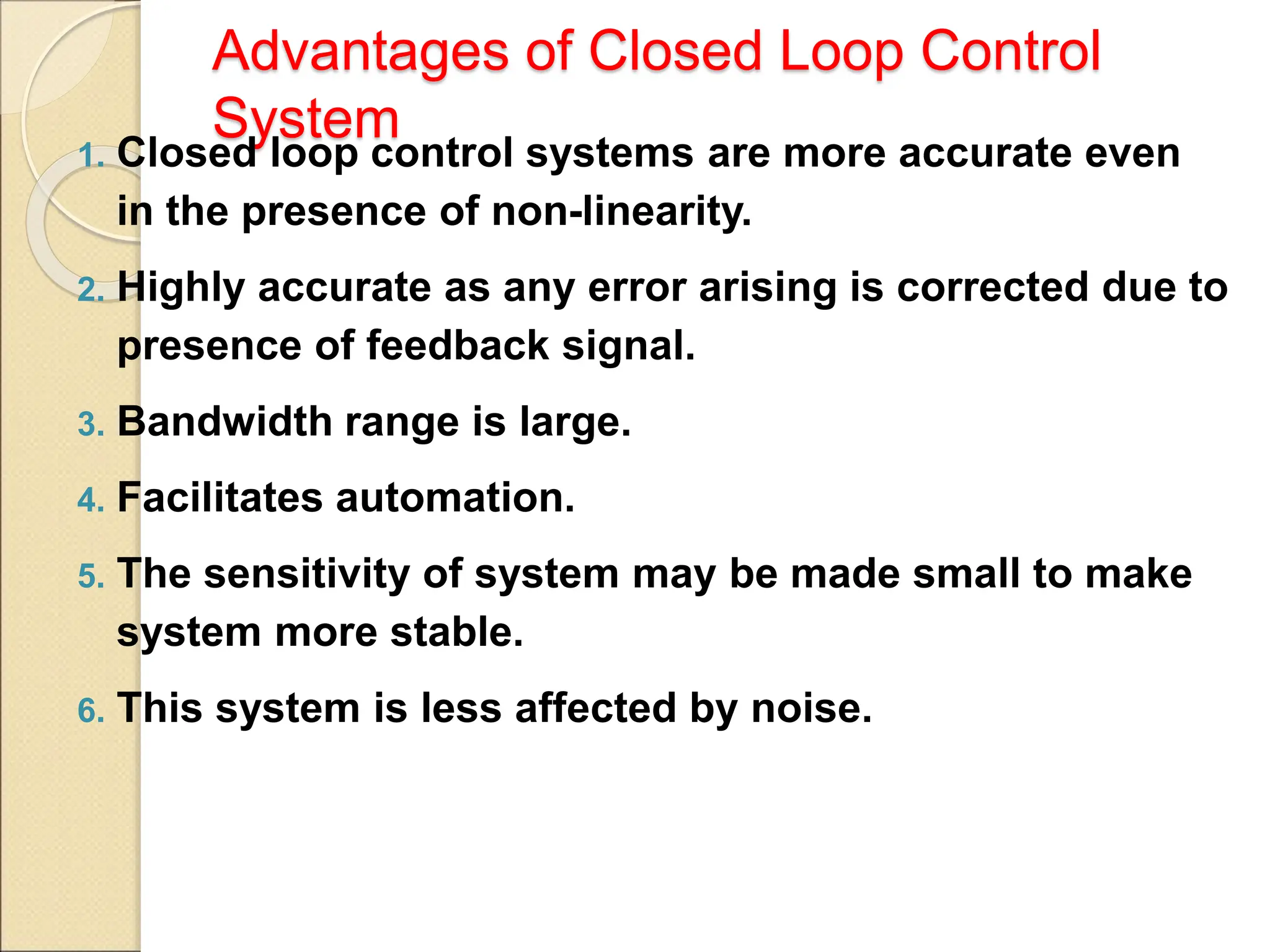 Advantages of Closed Loop Control
System
1. Closed loop control systems are more accurate even
in the presence of non-linearity.
2. Highly accurate as any error arising is corrected due to
presence of feedback signal.
3. Bandwidth range is large.
4. Facilitates automation.
5. The sensitivity of system may be made small to make
system more stable.
6. This system is less affected by noise.
 